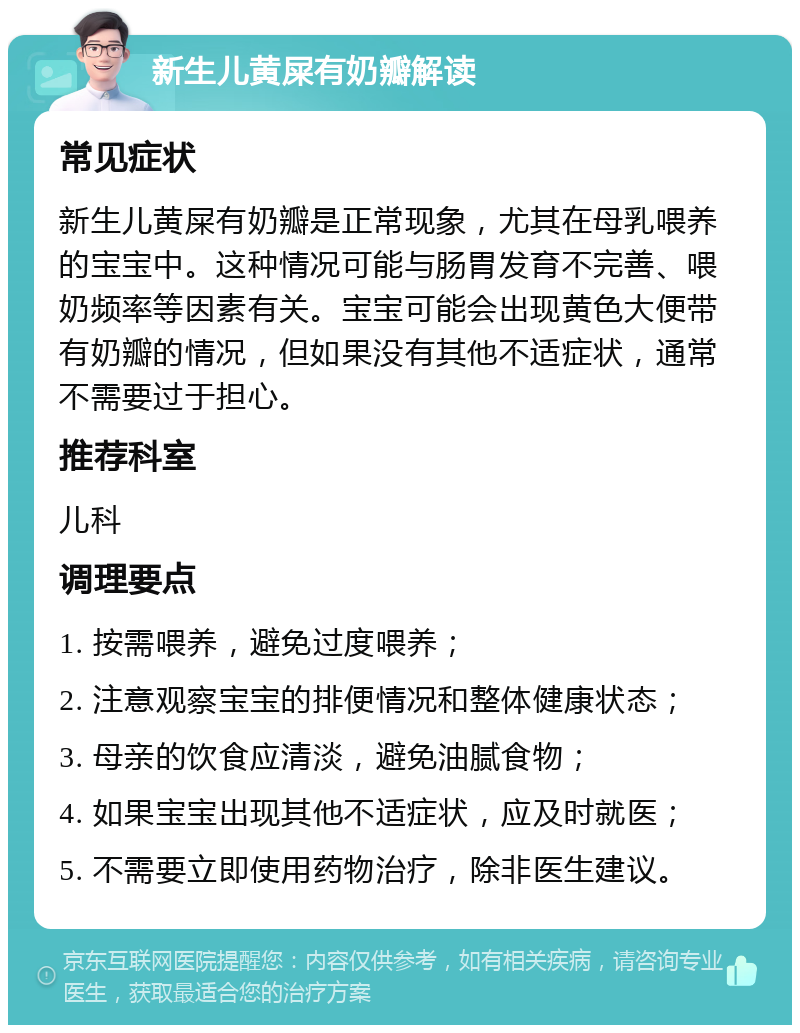 新生儿黄屎有奶瓣解读 常见症状 新生儿黄屎有奶瓣是正常现象，尤其在母乳喂养的宝宝中。这种情况可能与肠胃发育不完善、喂奶频率等因素有关。宝宝可能会出现黄色大便带有奶瓣的情况，但如果没有其他不适症状，通常不需要过于担心。 推荐科室 儿科 调理要点 1. 按需喂养，避免过度喂养； 2. 注意观察宝宝的排便情况和整体健康状态； 3. 母亲的饮食应清淡，避免油腻食物； 4. 如果宝宝出现其他不适症状，应及时就医； 5. 不需要立即使用药物治疗，除非医生建议。