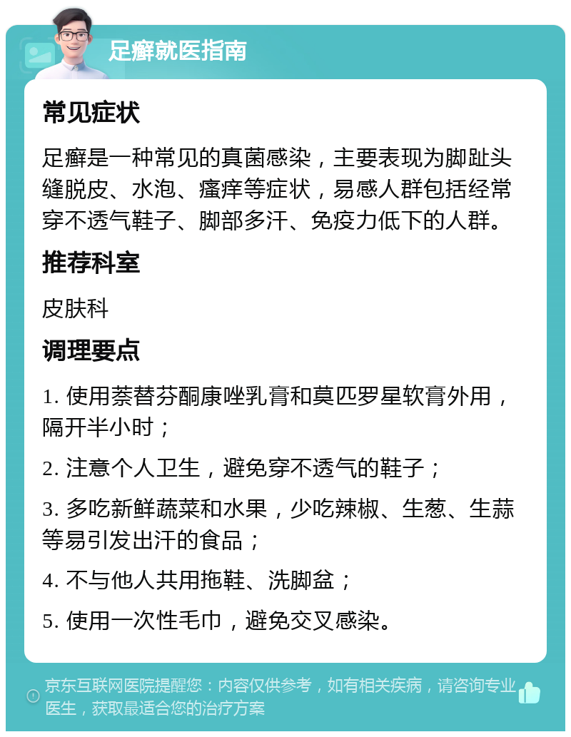 足癣就医指南 常见症状 足癣是一种常见的真菌感染，主要表现为脚趾头缝脱皮、水泡、瘙痒等症状，易感人群包括经常穿不透气鞋子、脚部多汗、免疫力低下的人群。 推荐科室 皮肤科 调理要点 1. 使用萘替芬酮康唑乳膏和莫匹罗星软膏外用，隔开半小时； 2. 注意个人卫生，避免穿不透气的鞋子； 3. 多吃新鲜蔬菜和水果，少吃辣椒、生葱、生蒜等易引发出汗的食品； 4. 不与他人共用拖鞋、洗脚盆； 5. 使用一次性毛巾，避免交叉感染。