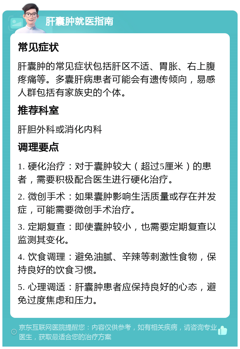 肝囊肿就医指南 常见症状 肝囊肿的常见症状包括肝区不适、胃胀、右上腹疼痛等。多囊肝病患者可能会有遗传倾向，易感人群包括有家族史的个体。 推荐科室 肝胆外科或消化内科 调理要点 1. 硬化治疗：对于囊肿较大（超过5厘米）的患者，需要积极配合医生进行硬化治疗。 2. 微创手术：如果囊肿影响生活质量或存在并发症，可能需要微创手术治疗。 3. 定期复查：即使囊肿较小，也需要定期复查以监测其变化。 4. 饮食调理：避免油腻、辛辣等刺激性食物，保持良好的饮食习惯。 5. 心理调适：肝囊肿患者应保持良好的心态，避免过度焦虑和压力。