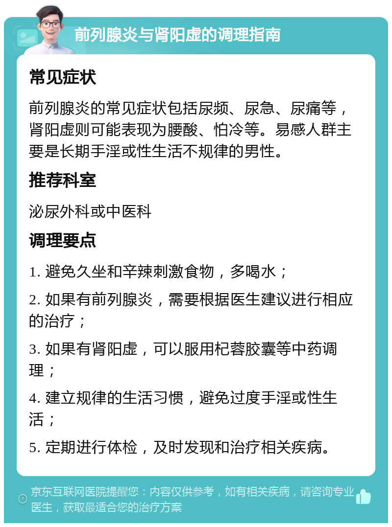 前列腺炎与肾阳虚的调理指南 常见症状 前列腺炎的常见症状包括尿频、尿急、尿痛等，肾阳虚则可能表现为腰酸、怕冷等。易感人群主要是长期手淫或性生活不规律的男性。 推荐科室 泌尿外科或中医科 调理要点 1. 避免久坐和辛辣刺激食物，多喝水； 2. 如果有前列腺炎，需要根据医生建议进行相应的治疗； 3. 如果有肾阳虚，可以服用杞蓉胶囊等中药调理； 4. 建立规律的生活习惯，避免过度手淫或性生活； 5. 定期进行体检，及时发现和治疗相关疾病。