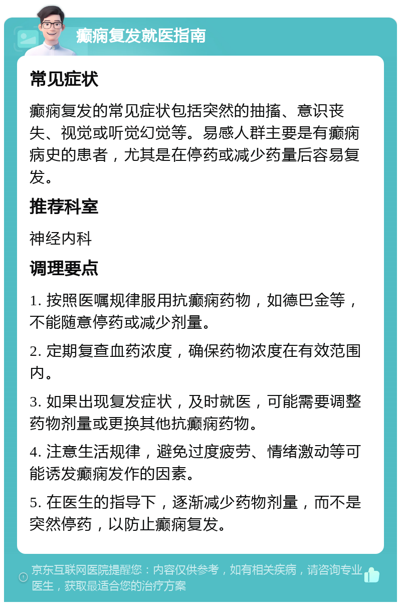 癫痫复发就医指南 常见症状 癫痫复发的常见症状包括突然的抽搐、意识丧失、视觉或听觉幻觉等。易感人群主要是有癫痫病史的患者，尤其是在停药或减少药量后容易复发。 推荐科室 神经内科 调理要点 1. 按照医嘱规律服用抗癫痫药物，如德巴金等，不能随意停药或减少剂量。 2. 定期复查血药浓度，确保药物浓度在有效范围内。 3. 如果出现复发症状，及时就医，可能需要调整药物剂量或更换其他抗癫痫药物。 4. 注意生活规律，避免过度疲劳、情绪激动等可能诱发癫痫发作的因素。 5. 在医生的指导下，逐渐减少药物剂量，而不是突然停药，以防止癫痫复发。