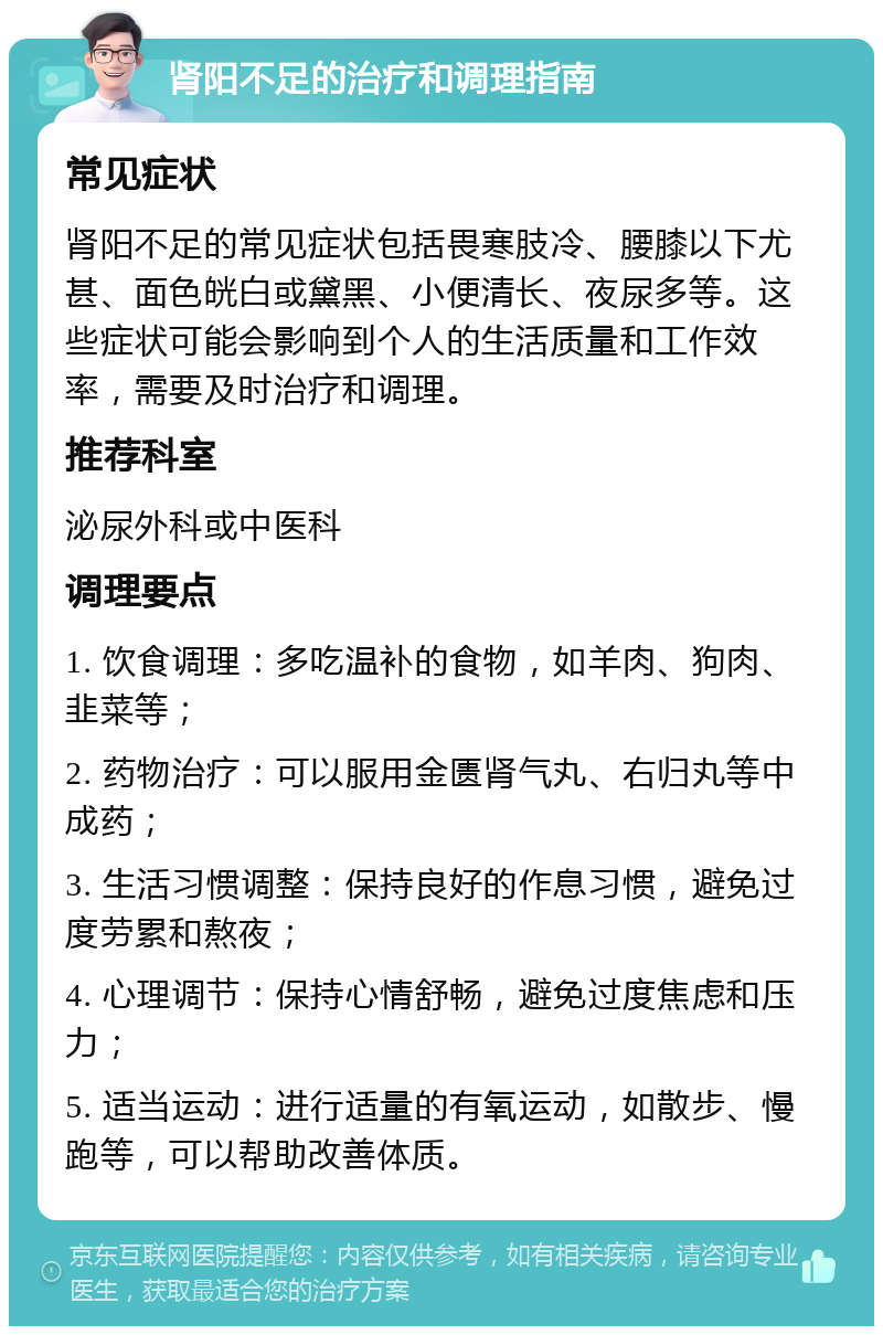 肾阳不足的治疗和调理指南 常见症状 肾阳不足的常见症状包括畏寒肢冷、腰膝以下尤甚、面色㿠白或黛黑、小便清长、夜尿多等。这些症状可能会影响到个人的生活质量和工作效率，需要及时治疗和调理。 推荐科室 泌尿外科或中医科 调理要点 1. 饮食调理：多吃温补的食物，如羊肉、狗肉、韭菜等； 2. 药物治疗：可以服用金匮肾气丸、右归丸等中成药； 3. 生活习惯调整：保持良好的作息习惯，避免过度劳累和熬夜； 4. 心理调节：保持心情舒畅，避免过度焦虑和压力； 5. 适当运动：进行适量的有氧运动，如散步、慢跑等，可以帮助改善体质。