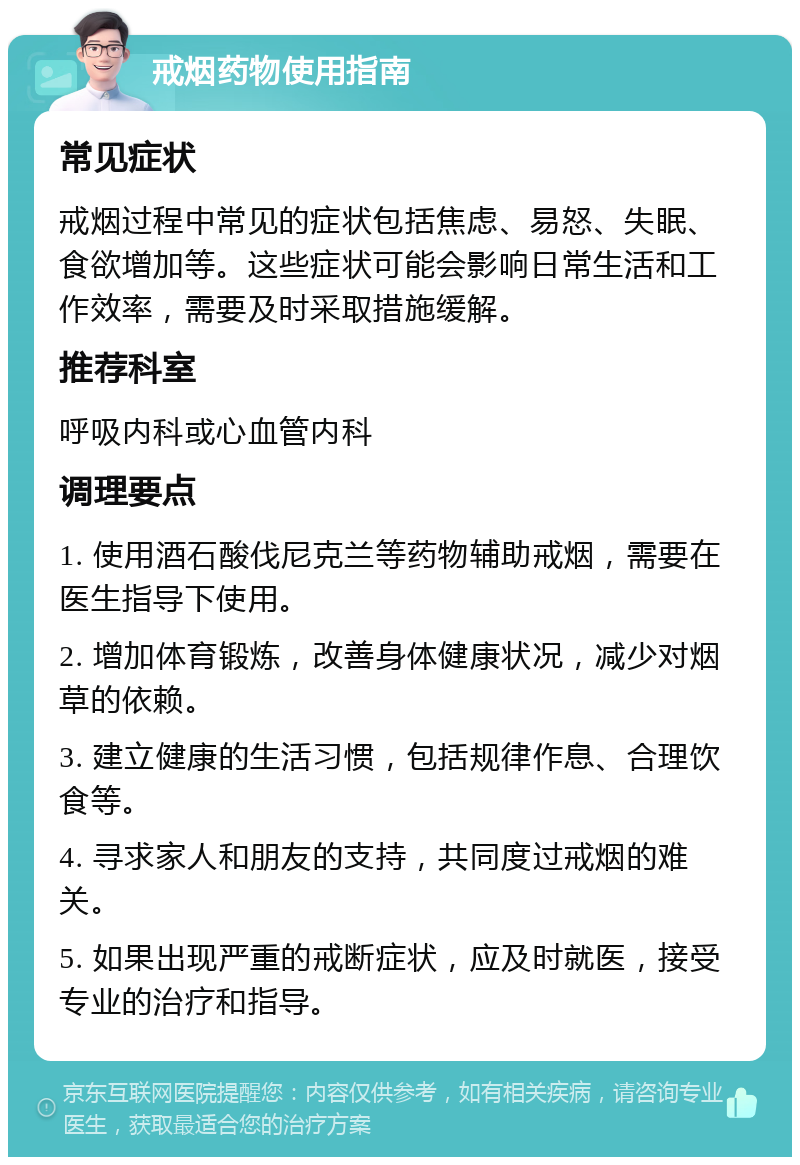 戒烟药物使用指南 常见症状 戒烟过程中常见的症状包括焦虑、易怒、失眠、食欲增加等。这些症状可能会影响日常生活和工作效率，需要及时采取措施缓解。 推荐科室 呼吸内科或心血管内科 调理要点 1. 使用酒石酸伐尼克兰等药物辅助戒烟，需要在医生指导下使用。 2. 增加体育锻炼，改善身体健康状况，减少对烟草的依赖。 3. 建立健康的生活习惯，包括规律作息、合理饮食等。 4. 寻求家人和朋友的支持，共同度过戒烟的难关。 5. 如果出现严重的戒断症状，应及时就医，接受专业的治疗和指导。