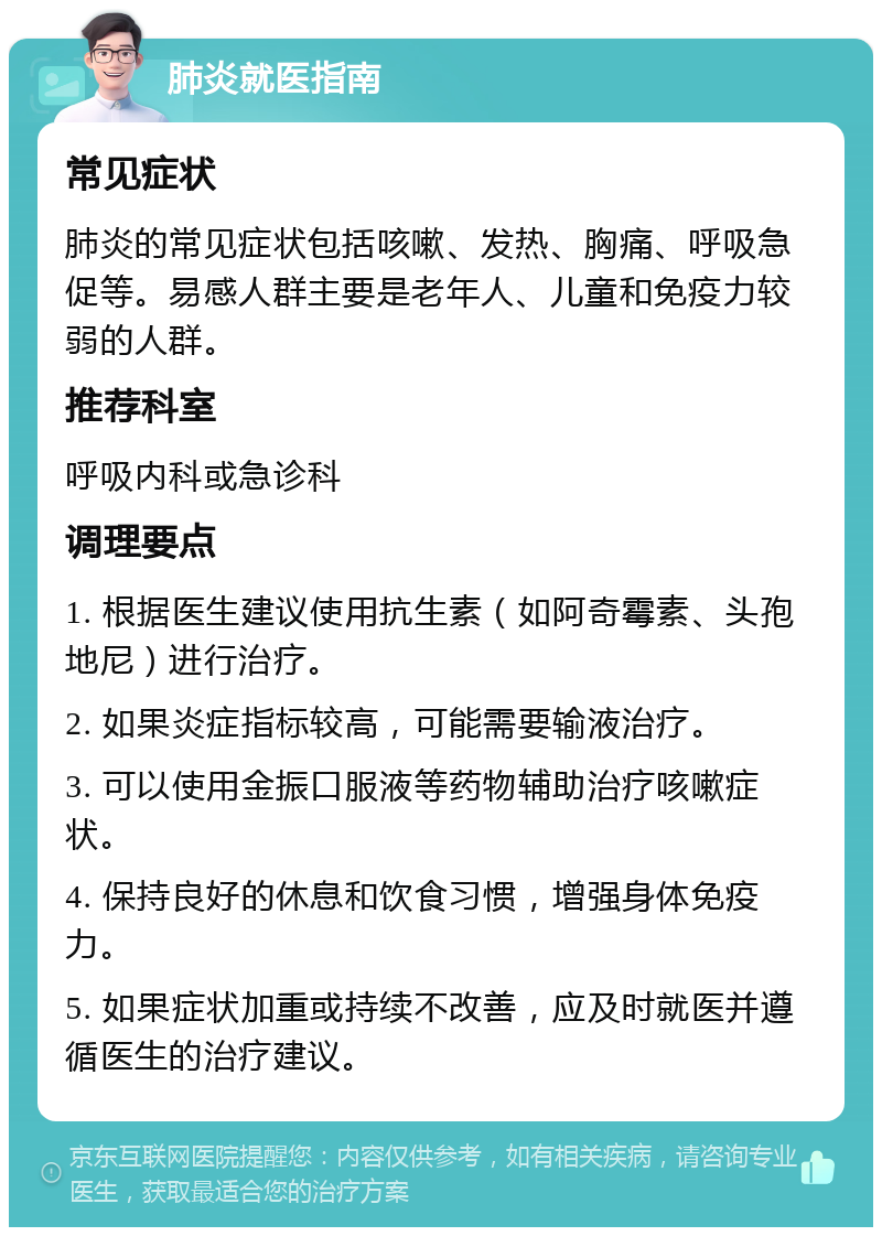 肺炎就医指南 常见症状 肺炎的常见症状包括咳嗽、发热、胸痛、呼吸急促等。易感人群主要是老年人、儿童和免疫力较弱的人群。 推荐科室 呼吸内科或急诊科 调理要点 1. 根据医生建议使用抗生素（如阿奇霉素、头孢地尼）进行治疗。 2. 如果炎症指标较高，可能需要输液治疗。 3. 可以使用金振口服液等药物辅助治疗咳嗽症状。 4. 保持良好的休息和饮食习惯，增强身体免疫力。 5. 如果症状加重或持续不改善，应及时就医并遵循医生的治疗建议。