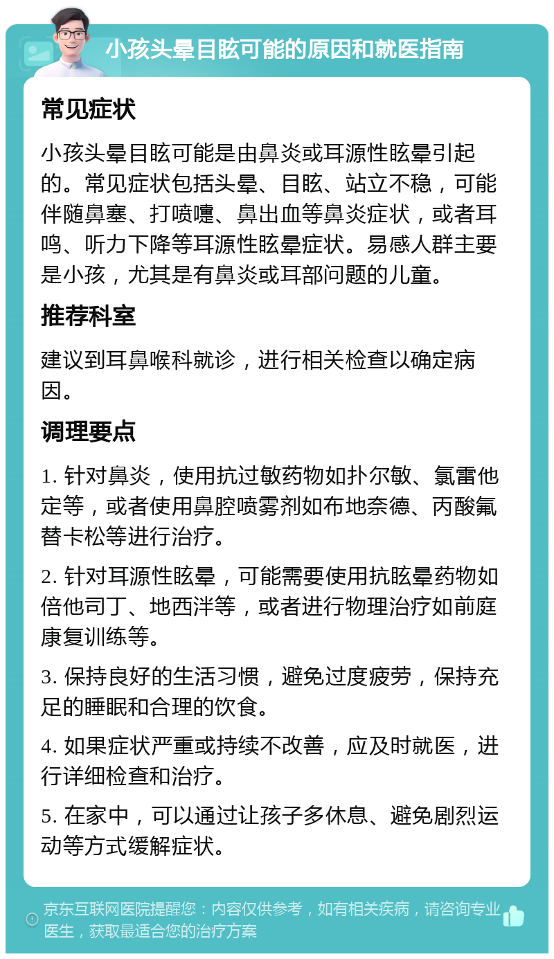 小孩头晕目眩可能的原因和就医指南 常见症状 小孩头晕目眩可能是由鼻炎或耳源性眩晕引起的。常见症状包括头晕、目眩、站立不稳，可能伴随鼻塞、打喷嚏、鼻出血等鼻炎症状，或者耳鸣、听力下降等耳源性眩晕症状。易感人群主要是小孩，尤其是有鼻炎或耳部问题的儿童。 推荐科室 建议到耳鼻喉科就诊，进行相关检查以确定病因。 调理要点 1. 针对鼻炎，使用抗过敏药物如扑尔敏、氯雷他定等，或者使用鼻腔喷雾剂如布地奈德、丙酸氟替卡松等进行治疗。 2. 针对耳源性眩晕，可能需要使用抗眩晕药物如倍他司丁、地西泮等，或者进行物理治疗如前庭康复训练等。 3. 保持良好的生活习惯，避免过度疲劳，保持充足的睡眠和合理的饮食。 4. 如果症状严重或持续不改善，应及时就医，进行详细检查和治疗。 5. 在家中，可以通过让孩子多休息、避免剧烈运动等方式缓解症状。