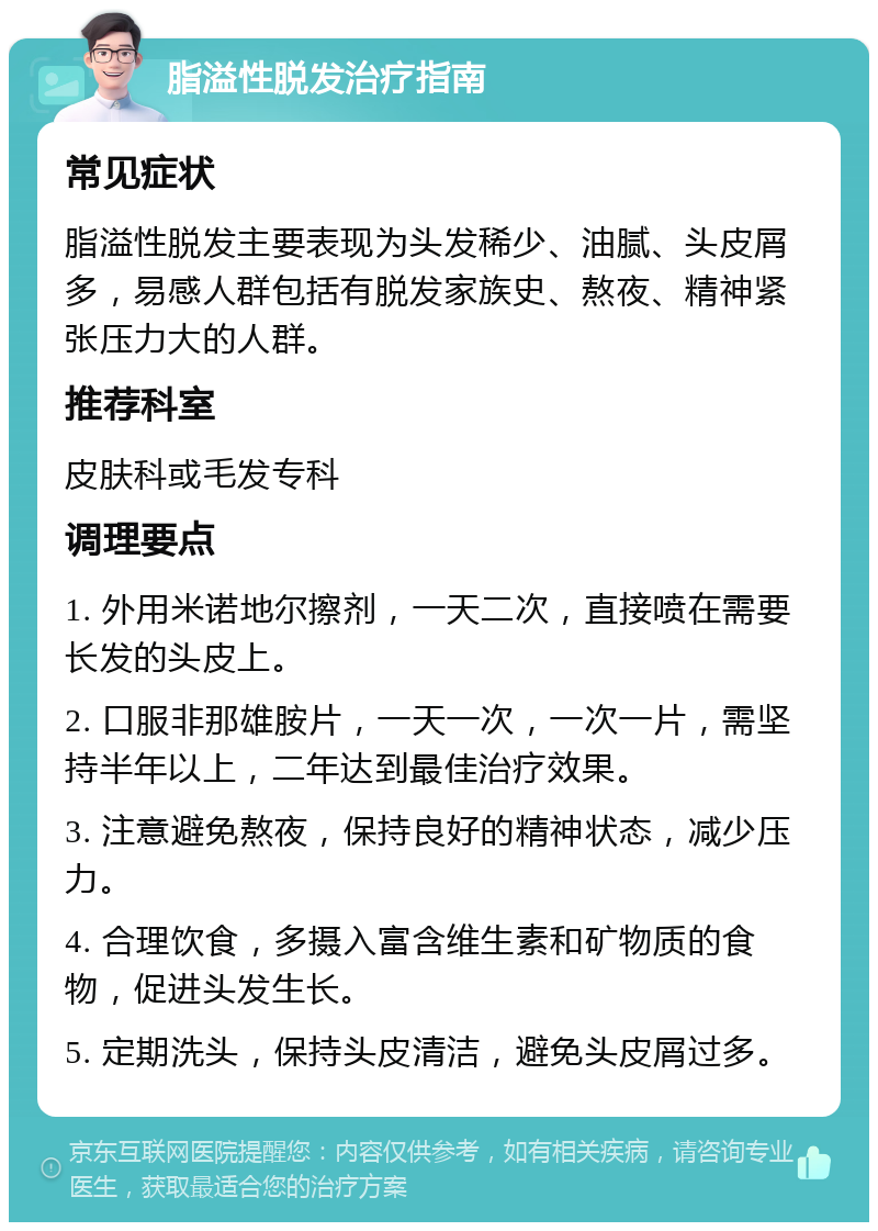 脂溢性脱发治疗指南 常见症状 脂溢性脱发主要表现为头发稀少、油腻、头皮屑多，易感人群包括有脱发家族史、熬夜、精神紧张压力大的人群。 推荐科室 皮肤科或毛发专科 调理要点 1. 外用米诺地尔擦剂，一天二次，直接喷在需要长发的头皮上。 2. 口服非那雄胺片，一天一次，一次一片，需坚持半年以上，二年达到最佳治疗效果。 3. 注意避免熬夜，保持良好的精神状态，减少压力。 4. 合理饮食，多摄入富含维生素和矿物质的食物，促进头发生长。 5. 定期洗头，保持头皮清洁，避免头皮屑过多。