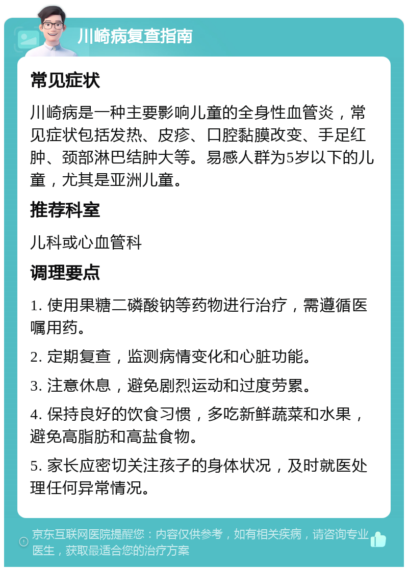 川崎病复查指南 常见症状 川崎病是一种主要影响儿童的全身性血管炎，常见症状包括发热、皮疹、口腔黏膜改变、手足红肿、颈部淋巴结肿大等。易感人群为5岁以下的儿童，尤其是亚洲儿童。 推荐科室 儿科或心血管科 调理要点 1. 使用果糖二磷酸钠等药物进行治疗，需遵循医嘱用药。 2. 定期复查，监测病情变化和心脏功能。 3. 注意休息，避免剧烈运动和过度劳累。 4. 保持良好的饮食习惯，多吃新鲜蔬菜和水果，避免高脂肪和高盐食物。 5. 家长应密切关注孩子的身体状况，及时就医处理任何异常情况。