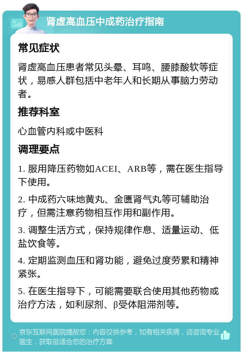 肾虚高血压中成药治疗指南 常见症状 肾虚高血压患者常见头晕、耳鸣、腰膝酸软等症状，易感人群包括中老年人和长期从事脑力劳动者。 推荐科室 心血管内科或中医科 调理要点 1. 服用降压药物如ACEI、ARB等，需在医生指导下使用。 2. 中成药六味地黄丸、金匮肾气丸等可辅助治疗，但需注意药物相互作用和副作用。 3. 调整生活方式，保持规律作息、适量运动、低盐饮食等。 4. 定期监测血压和肾功能，避免过度劳累和精神紧张。 5. 在医生指导下，可能需要联合使用其他药物或治疗方法，如利尿剂、β受体阻滞剂等。