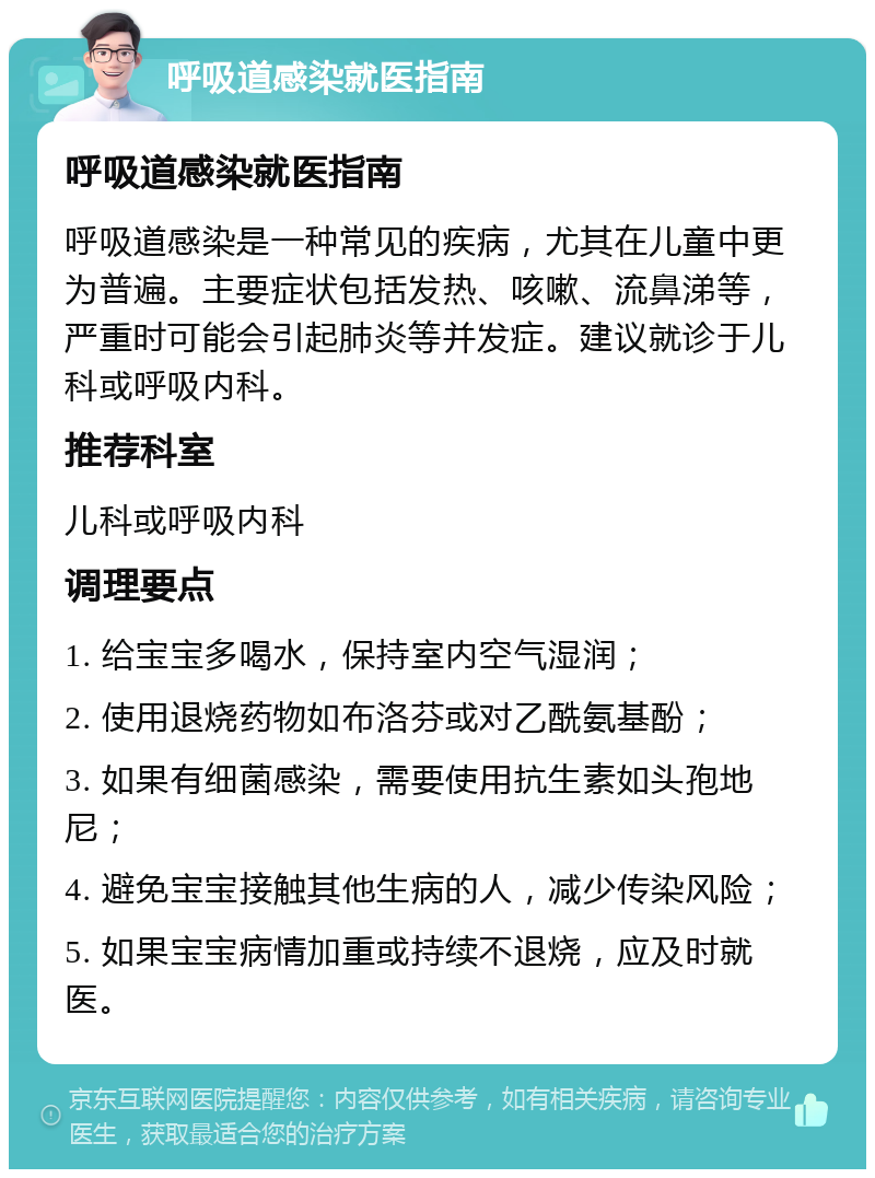 呼吸道感染就医指南 呼吸道感染就医指南 呼吸道感染是一种常见的疾病，尤其在儿童中更为普遍。主要症状包括发热、咳嗽、流鼻涕等，严重时可能会引起肺炎等并发症。建议就诊于儿科或呼吸内科。 推荐科室 儿科或呼吸内科 调理要点 1. 给宝宝多喝水，保持室内空气湿润； 2. 使用退烧药物如布洛芬或对乙酰氨基酚； 3. 如果有细菌感染，需要使用抗生素如头孢地尼； 4. 避免宝宝接触其他生病的人，减少传染风险； 5. 如果宝宝病情加重或持续不退烧，应及时就医。