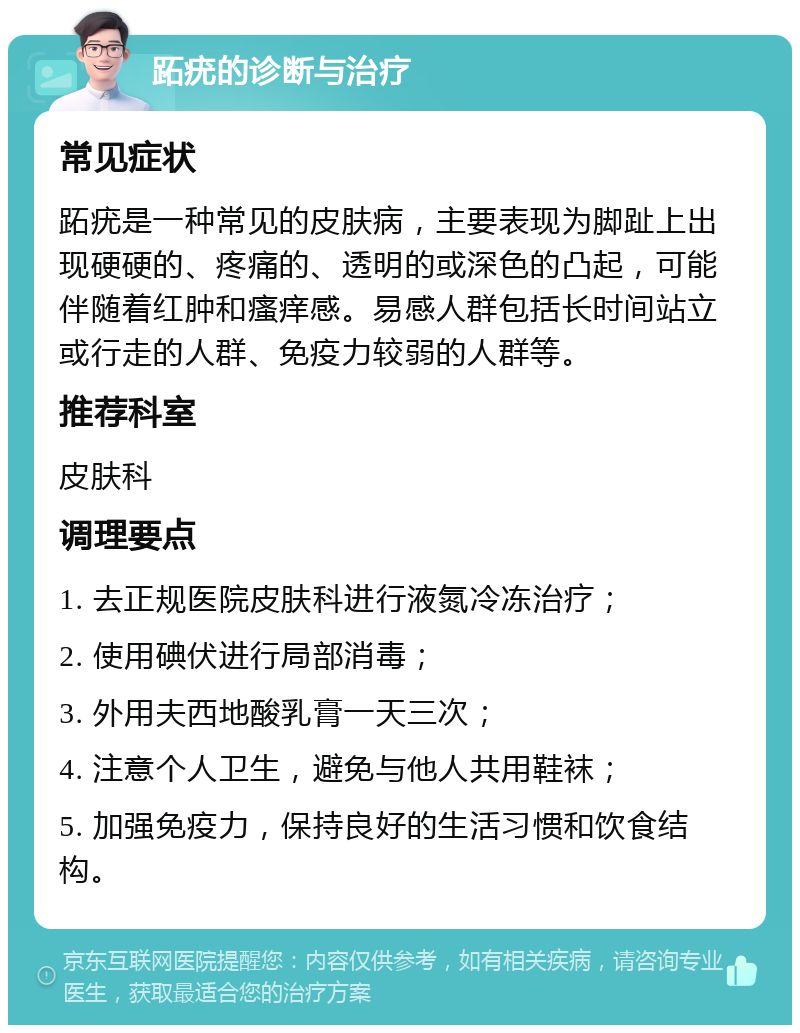 跖疣的诊断与治疗 常见症状 跖疣是一种常见的皮肤病，主要表现为脚趾上出现硬硬的、疼痛的、透明的或深色的凸起，可能伴随着红肿和瘙痒感。易感人群包括长时间站立或行走的人群、免疫力较弱的人群等。 推荐科室 皮肤科 调理要点 1. 去正规医院皮肤科进行液氮冷冻治疗； 2. 使用碘伏进行局部消毒； 3. 外用夫西地酸乳膏一天三次； 4. 注意个人卫生，避免与他人共用鞋袜； 5. 加强免疫力，保持良好的生活习惯和饮食结构。