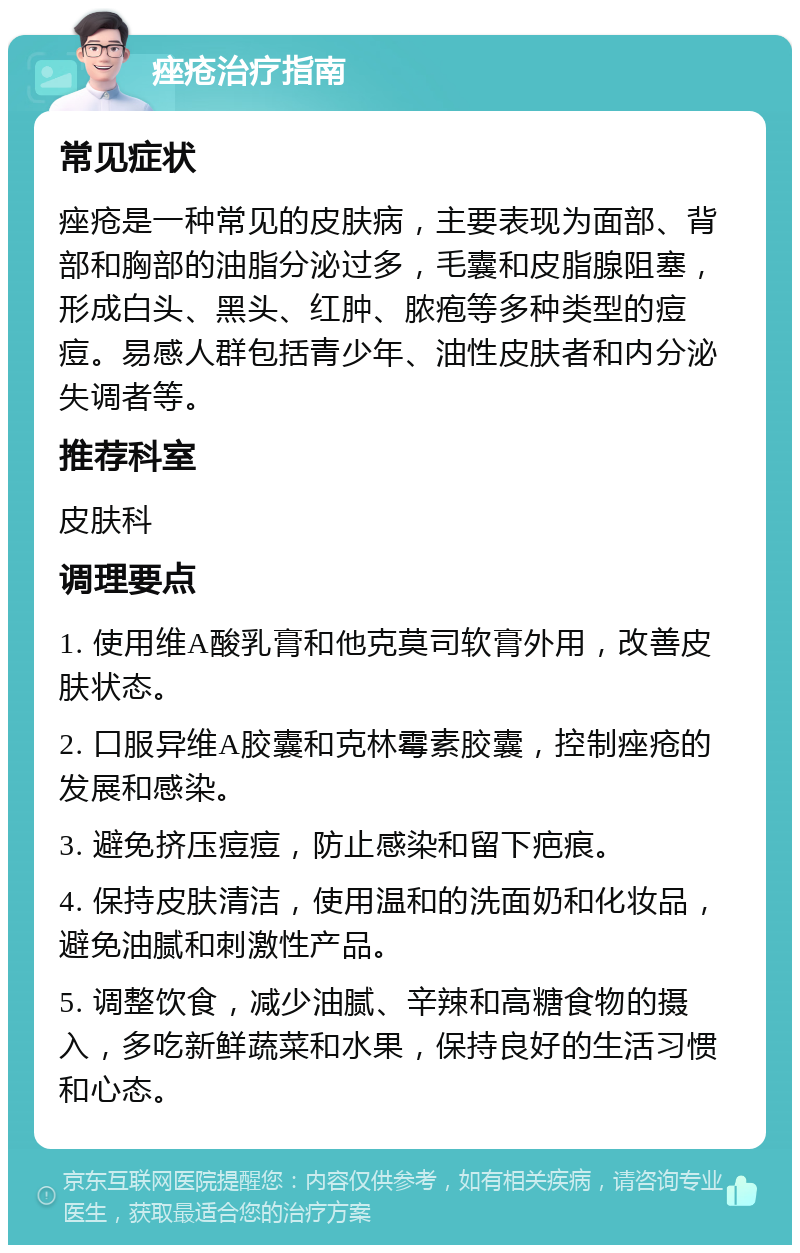 痤疮治疗指南 常见症状 痤疮是一种常见的皮肤病，主要表现为面部、背部和胸部的油脂分泌过多，毛囊和皮脂腺阻塞，形成白头、黑头、红肿、脓疱等多种类型的痘痘。易感人群包括青少年、油性皮肤者和内分泌失调者等。 推荐科室 皮肤科 调理要点 1. 使用维A酸乳膏和他克莫司软膏外用，改善皮肤状态。 2. 口服异维A胶囊和克林霉素胶囊，控制痤疮的发展和感染。 3. 避免挤压痘痘，防止感染和留下疤痕。 4. 保持皮肤清洁，使用温和的洗面奶和化妆品，避免油腻和刺激性产品。 5. 调整饮食，减少油腻、辛辣和高糖食物的摄入，多吃新鲜蔬菜和水果，保持良好的生活习惯和心态。