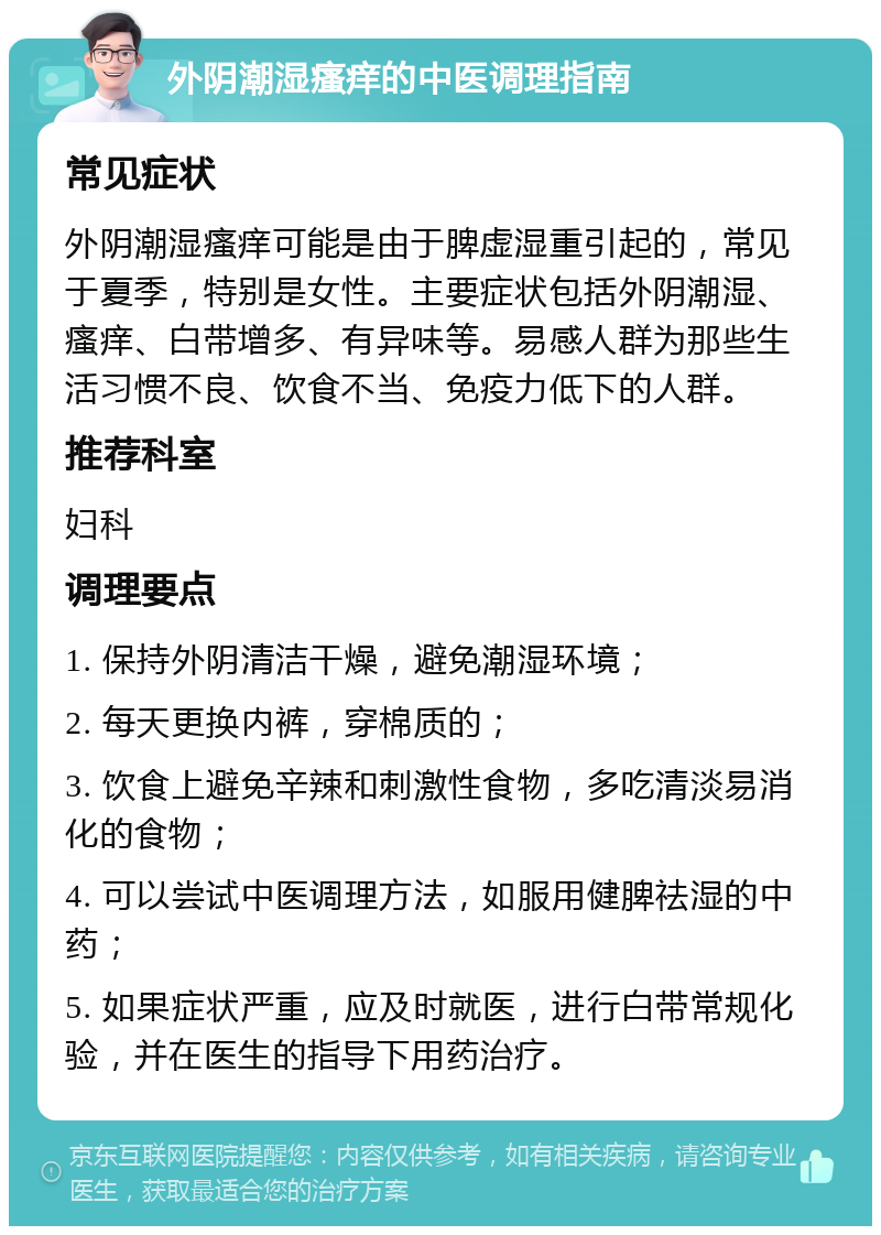 外阴潮湿瘙痒的中医调理指南 常见症状 外阴潮湿瘙痒可能是由于脾虚湿重引起的，常见于夏季，特别是女性。主要症状包括外阴潮湿、瘙痒、白带增多、有异味等。易感人群为那些生活习惯不良、饮食不当、免疫力低下的人群。 推荐科室 妇科 调理要点 1. 保持外阴清洁干燥，避免潮湿环境； 2. 每天更换内裤，穿棉质的； 3. 饮食上避免辛辣和刺激性食物，多吃清淡易消化的食物； 4. 可以尝试中医调理方法，如服用健脾祛湿的中药； 5. 如果症状严重，应及时就医，进行白带常规化验，并在医生的指导下用药治疗。