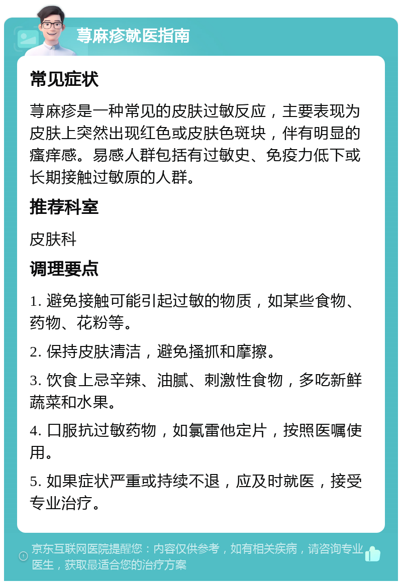 荨麻疹就医指南 常见症状 荨麻疹是一种常见的皮肤过敏反应，主要表现为皮肤上突然出现红色或皮肤色斑块，伴有明显的瘙痒感。易感人群包括有过敏史、免疫力低下或长期接触过敏原的人群。 推荐科室 皮肤科 调理要点 1. 避免接触可能引起过敏的物质，如某些食物、药物、花粉等。 2. 保持皮肤清洁，避免搔抓和摩擦。 3. 饮食上忌辛辣、油腻、刺激性食物，多吃新鲜蔬菜和水果。 4. 口服抗过敏药物，如氯雷他定片，按照医嘱使用。 5. 如果症状严重或持续不退，应及时就医，接受专业治疗。