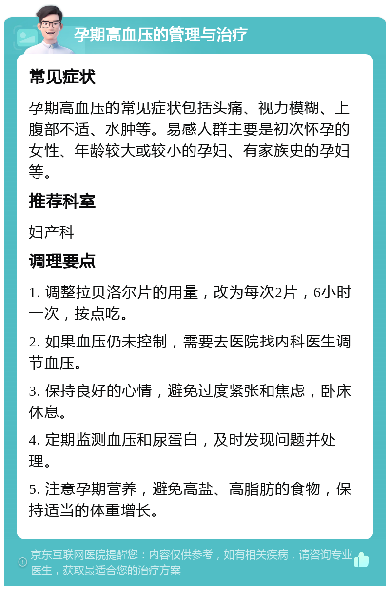 孕期高血压的管理与治疗 常见症状 孕期高血压的常见症状包括头痛、视力模糊、上腹部不适、水肿等。易感人群主要是初次怀孕的女性、年龄较大或较小的孕妇、有家族史的孕妇等。 推荐科室 妇产科 调理要点 1. 调整拉贝洛尔片的用量，改为每次2片，6小时一次，按点吃。 2. 如果血压仍未控制，需要去医院找内科医生调节血压。 3. 保持良好的心情，避免过度紧张和焦虑，卧床休息。 4. 定期监测血压和尿蛋白，及时发现问题并处理。 5. 注意孕期营养，避免高盐、高脂肪的食物，保持适当的体重增长。