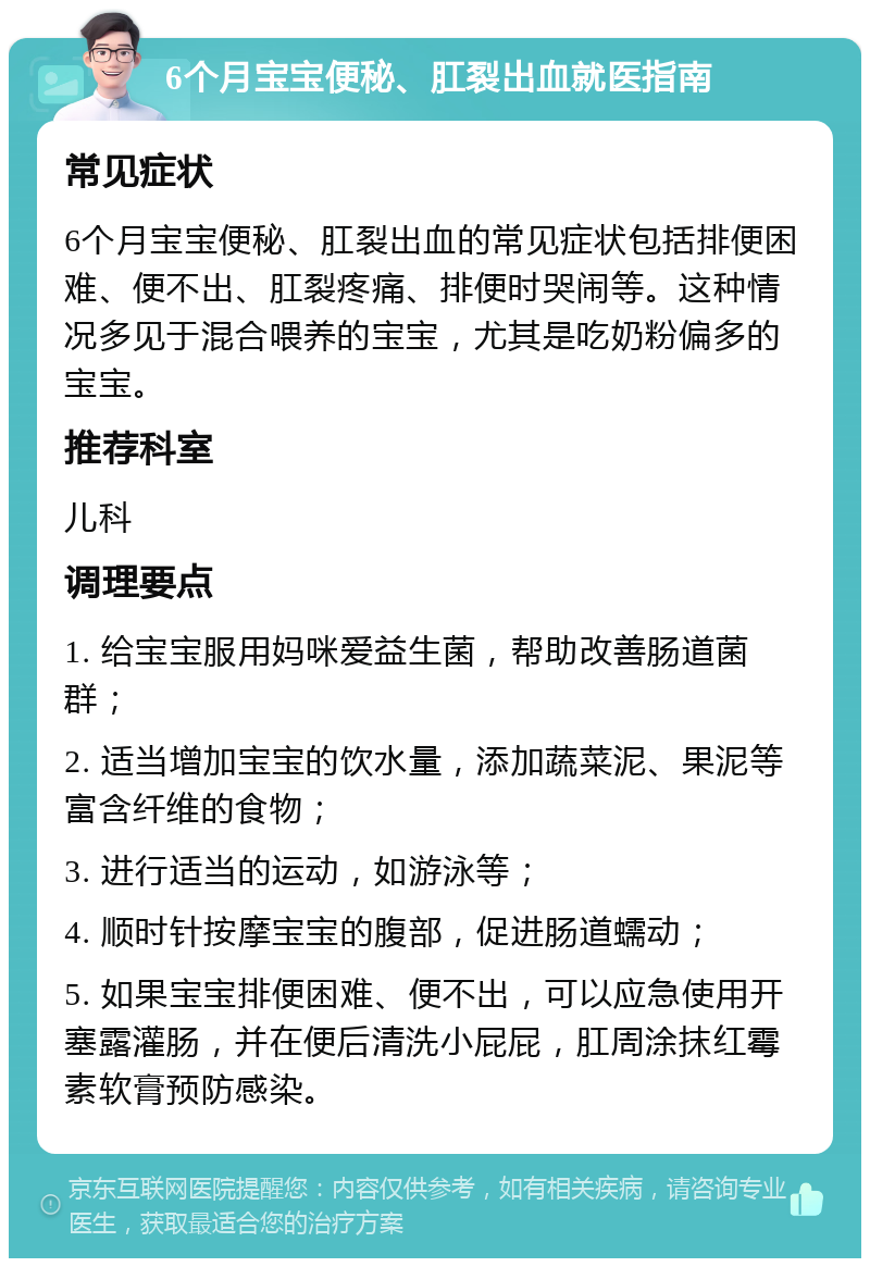 6个月宝宝便秘、肛裂出血就医指南 常见症状 6个月宝宝便秘、肛裂出血的常见症状包括排便困难、便不出、肛裂疼痛、排便时哭闹等。这种情况多见于混合喂养的宝宝，尤其是吃奶粉偏多的宝宝。 推荐科室 儿科 调理要点 1. 给宝宝服用妈咪爱益生菌，帮助改善肠道菌群； 2. 适当增加宝宝的饮水量，添加蔬菜泥、果泥等富含纤维的食物； 3. 进行适当的运动，如游泳等； 4. 顺时针按摩宝宝的腹部，促进肠道蠕动； 5. 如果宝宝排便困难、便不出，可以应急使用开塞露灌肠，并在便后清洗小屁屁，肛周涂抹红霉素软膏预防感染。