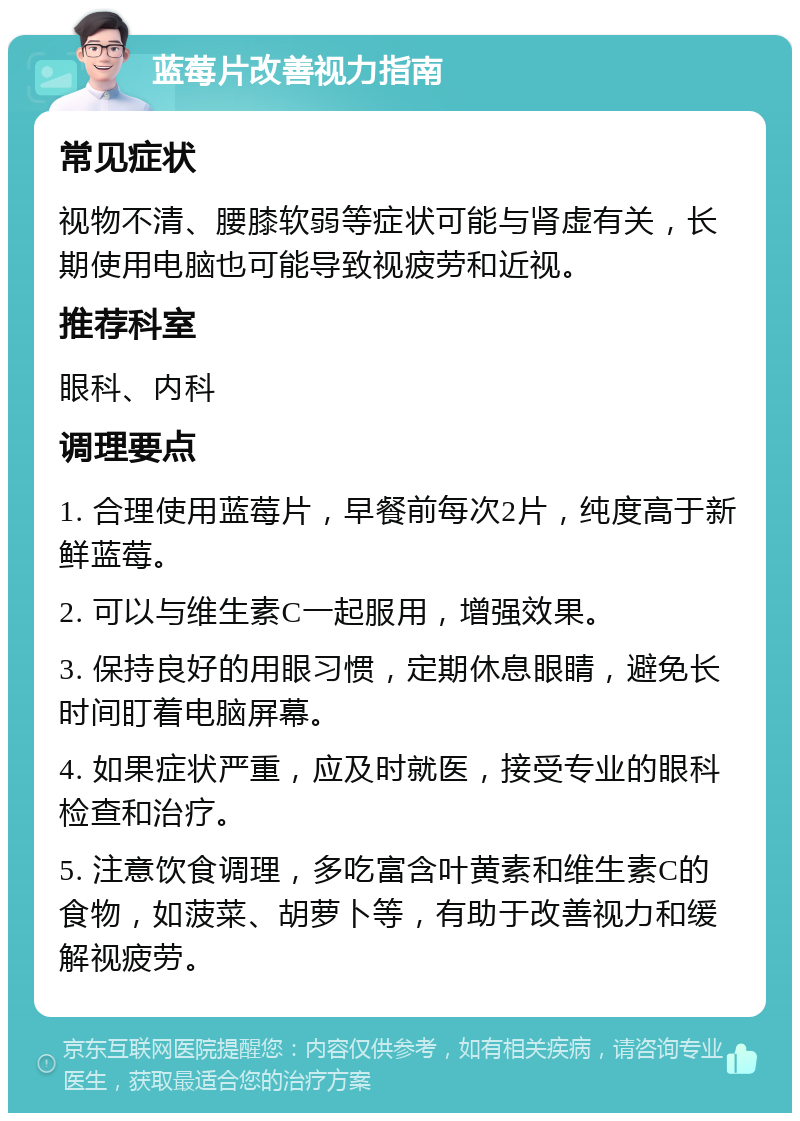 蓝莓片改善视力指南 常见症状 视物不清、腰膝软弱等症状可能与肾虚有关，长期使用电脑也可能导致视疲劳和近视。 推荐科室 眼科、内科 调理要点 1. 合理使用蓝莓片，早餐前每次2片，纯度高于新鲜蓝莓。 2. 可以与维生素C一起服用，增强效果。 3. 保持良好的用眼习惯，定期休息眼睛，避免长时间盯着电脑屏幕。 4. 如果症状严重，应及时就医，接受专业的眼科检查和治疗。 5. 注意饮食调理，多吃富含叶黄素和维生素C的食物，如菠菜、胡萝卜等，有助于改善视力和缓解视疲劳。