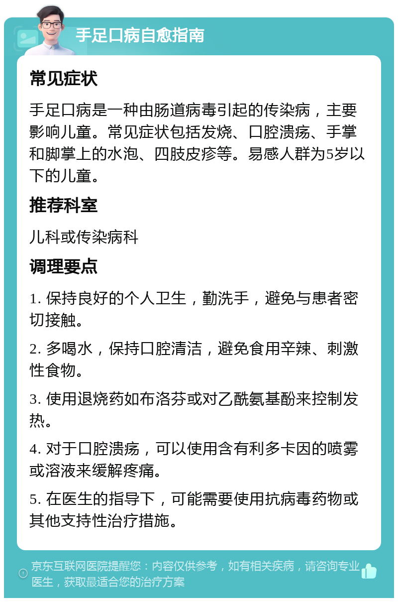 手足口病自愈指南 常见症状 手足口病是一种由肠道病毒引起的传染病，主要影响儿童。常见症状包括发烧、口腔溃疡、手掌和脚掌上的水泡、四肢皮疹等。易感人群为5岁以下的儿童。 推荐科室 儿科或传染病科 调理要点 1. 保持良好的个人卫生，勤洗手，避免与患者密切接触。 2. 多喝水，保持口腔清洁，避免食用辛辣、刺激性食物。 3. 使用退烧药如布洛芬或对乙酰氨基酚来控制发热。 4. 对于口腔溃疡，可以使用含有利多卡因的喷雾或溶液来缓解疼痛。 5. 在医生的指导下，可能需要使用抗病毒药物或其他支持性治疗措施。