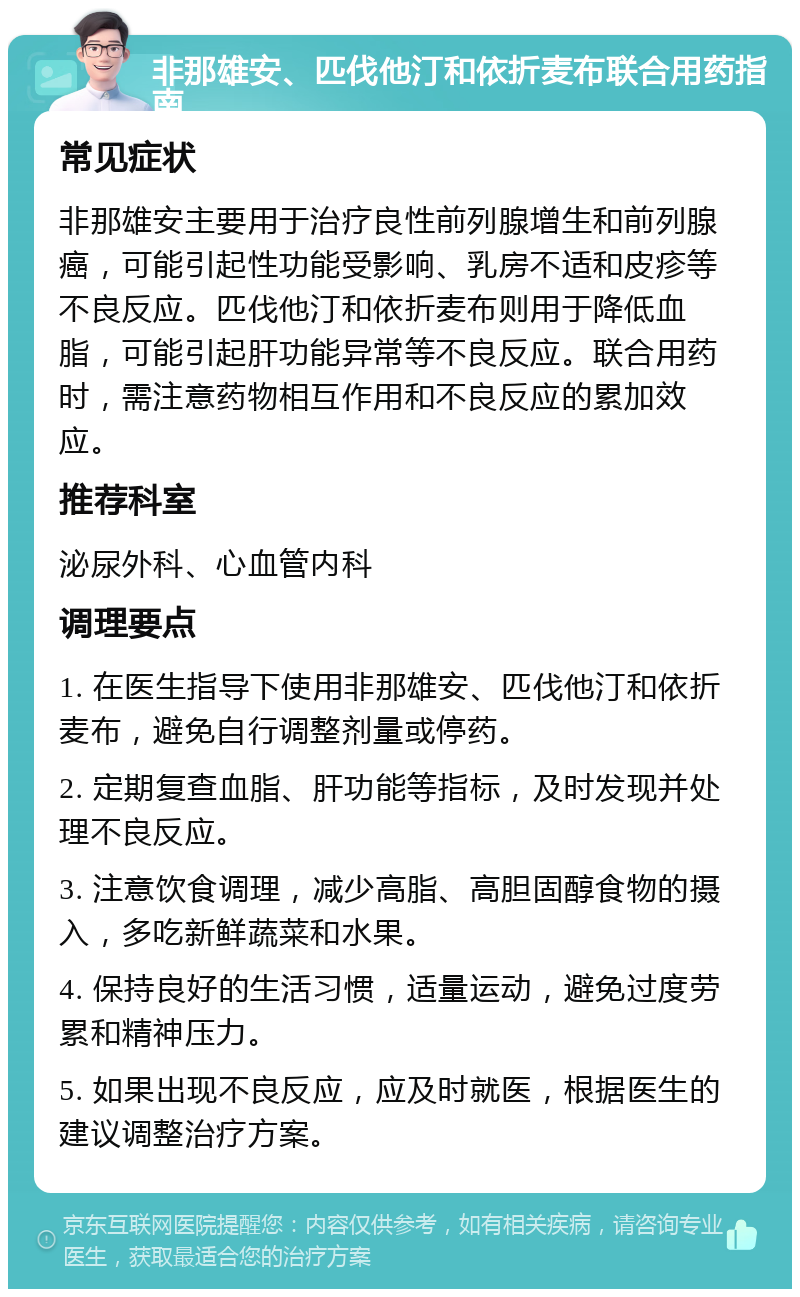 非那雄安、匹伐他汀和依折麦布联合用药指南 常见症状 非那雄安主要用于治疗良性前列腺增生和前列腺癌，可能引起性功能受影响、乳房不适和皮疹等不良反应。匹伐他汀和依折麦布则用于降低血脂，可能引起肝功能异常等不良反应。联合用药时，需注意药物相互作用和不良反应的累加效应。 推荐科室 泌尿外科、心血管内科 调理要点 1. 在医生指导下使用非那雄安、匹伐他汀和依折麦布，避免自行调整剂量或停药。 2. 定期复查血脂、肝功能等指标，及时发现并处理不良反应。 3. 注意饮食调理，减少高脂、高胆固醇食物的摄入，多吃新鲜蔬菜和水果。 4. 保持良好的生活习惯，适量运动，避免过度劳累和精神压力。 5. 如果出现不良反应，应及时就医，根据医生的建议调整治疗方案。