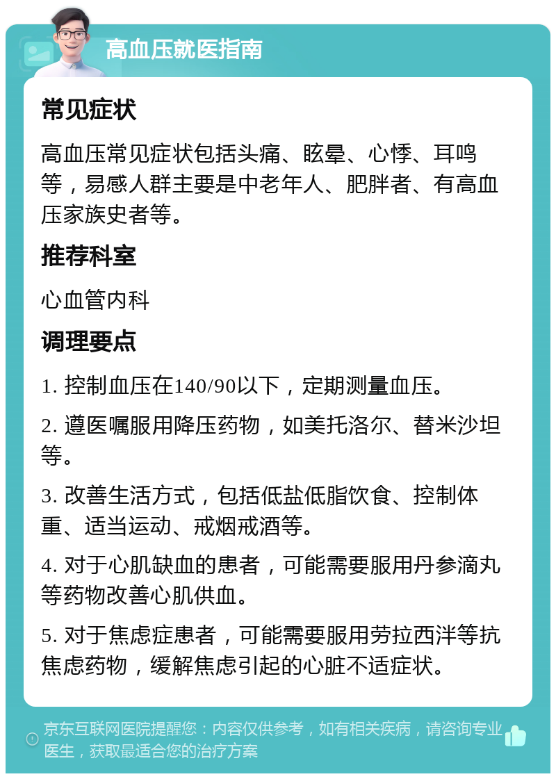 高血压就医指南 常见症状 高血压常见症状包括头痛、眩晕、心悸、耳鸣等，易感人群主要是中老年人、肥胖者、有高血压家族史者等。 推荐科室 心血管内科 调理要点 1. 控制血压在140/90以下，定期测量血压。 2. 遵医嘱服用降压药物，如美托洛尔、替米沙坦等。 3. 改善生活方式，包括低盐低脂饮食、控制体重、适当运动、戒烟戒酒等。 4. 对于心肌缺血的患者，可能需要服用丹参滴丸等药物改善心肌供血。 5. 对于焦虑症患者，可能需要服用劳拉西泮等抗焦虑药物，缓解焦虑引起的心脏不适症状。