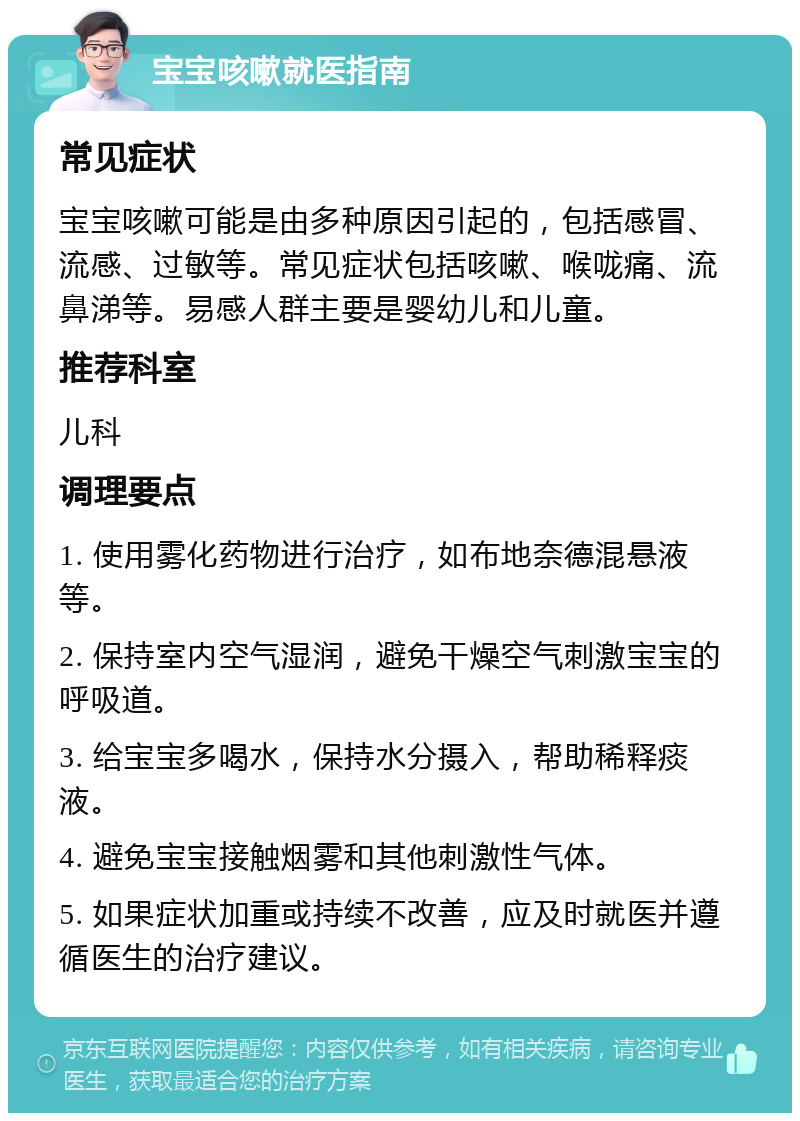 宝宝咳嗽就医指南 常见症状 宝宝咳嗽可能是由多种原因引起的，包括感冒、流感、过敏等。常见症状包括咳嗽、喉咙痛、流鼻涕等。易感人群主要是婴幼儿和儿童。 推荐科室 儿科 调理要点 1. 使用雾化药物进行治疗，如布地奈德混悬液等。 2. 保持室内空气湿润，避免干燥空气刺激宝宝的呼吸道。 3. 给宝宝多喝水，保持水分摄入，帮助稀释痰液。 4. 避免宝宝接触烟雾和其他刺激性气体。 5. 如果症状加重或持续不改善，应及时就医并遵循医生的治疗建议。