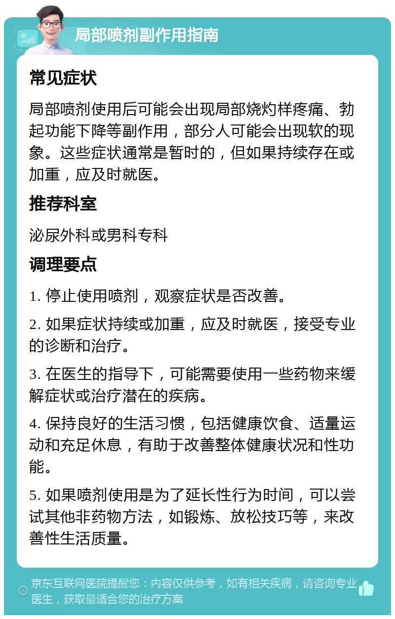 局部喷剂副作用指南 常见症状 局部喷剂使用后可能会出现局部烧灼样疼痛、勃起功能下降等副作用，部分人可能会出现软的现象。这些症状通常是暂时的，但如果持续存在或加重，应及时就医。 推荐科室 泌尿外科或男科专科 调理要点 1. 停止使用喷剂，观察症状是否改善。 2. 如果症状持续或加重，应及时就医，接受专业的诊断和治疗。 3. 在医生的指导下，可能需要使用一些药物来缓解症状或治疗潜在的疾病。 4. 保持良好的生活习惯，包括健康饮食、适量运动和充足休息，有助于改善整体健康状况和性功能。 5. 如果喷剂使用是为了延长性行为时间，可以尝试其他非药物方法，如锻炼、放松技巧等，来改善性生活质量。