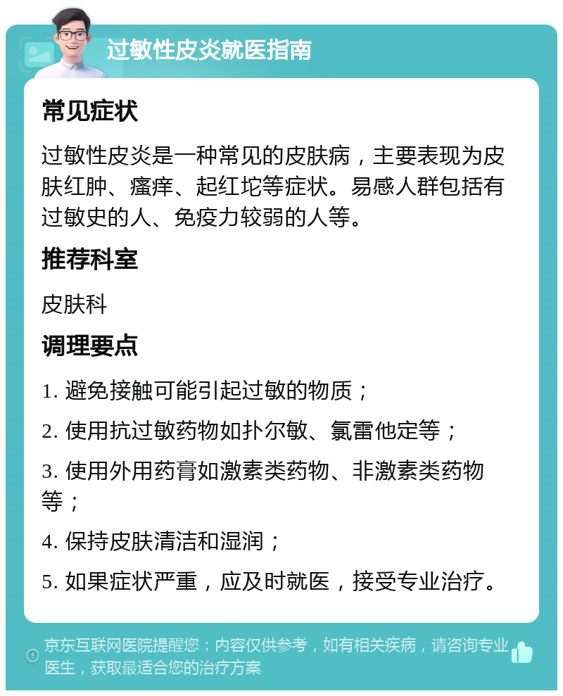 过敏性皮炎就医指南 常见症状 过敏性皮炎是一种常见的皮肤病，主要表现为皮肤红肿、瘙痒、起红坨等症状。易感人群包括有过敏史的人、免疫力较弱的人等。 推荐科室 皮肤科 调理要点 1. 避免接触可能引起过敏的物质； 2. 使用抗过敏药物如扑尔敏、氯雷他定等； 3. 使用外用药膏如激素类药物、非激素类药物等； 4. 保持皮肤清洁和湿润； 5. 如果症状严重，应及时就医，接受专业治疗。