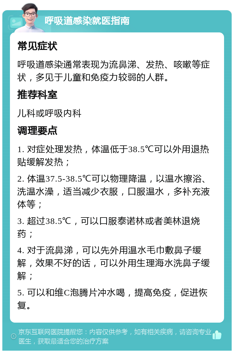 呼吸道感染就医指南 常见症状 呼吸道感染通常表现为流鼻涕、发热、咳嗽等症状，多见于儿童和免疫力较弱的人群。 推荐科室 儿科或呼吸内科 调理要点 1. 对症处理发热，体温低于38.5℃可以外用退热贴缓解发热； 2. 体温37.5-38.5℃可以物理降温，以温水擦浴、洗温水澡，适当减少衣服，口服温水，多补充液体等； 3. 超过38.5℃，可以口服泰诺林或者美林退烧药； 4. 对于流鼻涕，可以先外用温水毛巾敷鼻子缓解，效果不好的话，可以外用生理海水洗鼻子缓解； 5. 可以和维C泡腾片冲水喝，提高免疫，促进恢复。