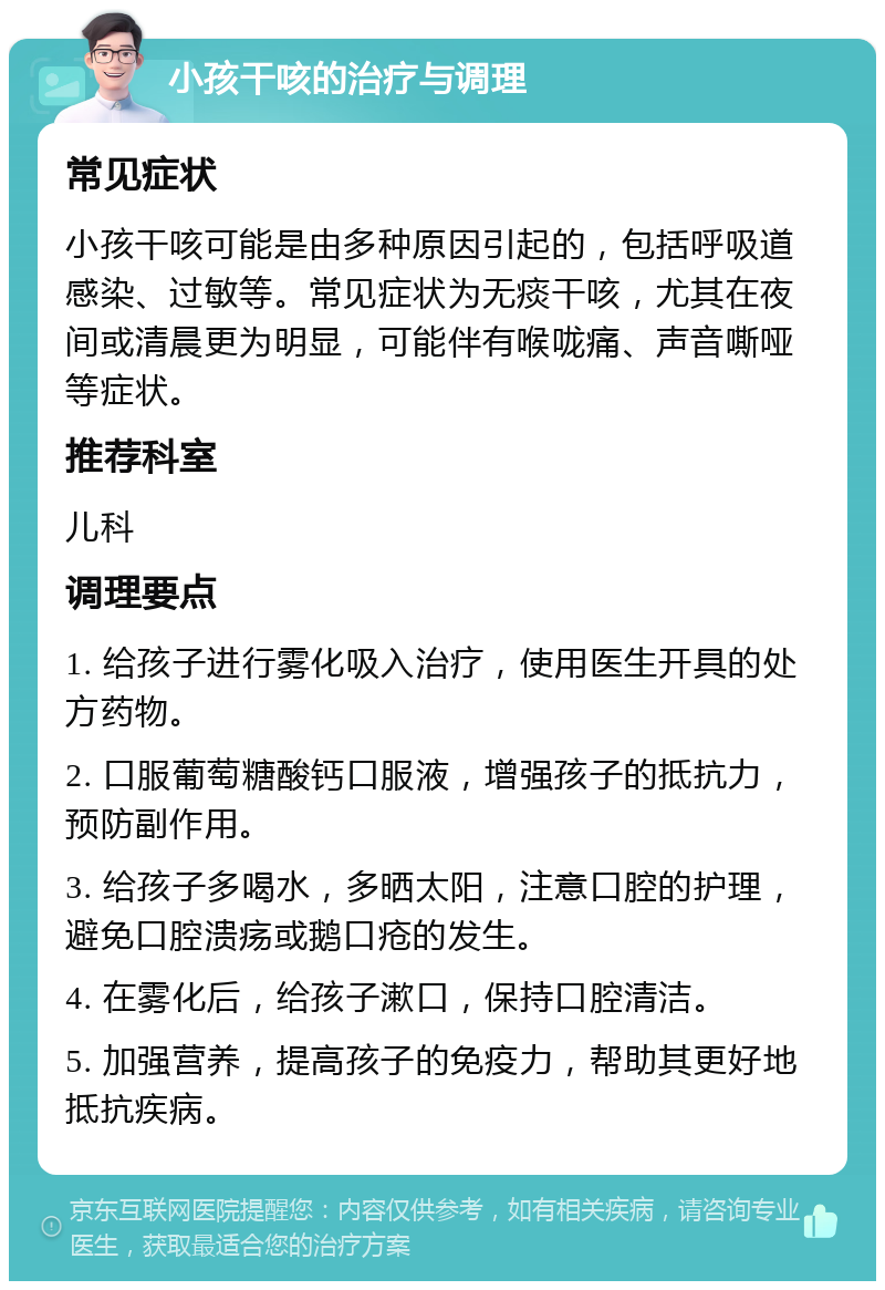 小孩干咳的治疗与调理 常见症状 小孩干咳可能是由多种原因引起的，包括呼吸道感染、过敏等。常见症状为无痰干咳，尤其在夜间或清晨更为明显，可能伴有喉咙痛、声音嘶哑等症状。 推荐科室 儿科 调理要点 1. 给孩子进行雾化吸入治疗，使用医生开具的处方药物。 2. 口服葡萄糖酸钙口服液，增强孩子的抵抗力，预防副作用。 3. 给孩子多喝水，多晒太阳，注意口腔的护理，避免口腔溃疡或鹅口疮的发生。 4. 在雾化后，给孩子漱口，保持口腔清洁。 5. 加强营养，提高孩子的免疫力，帮助其更好地抵抗疾病。