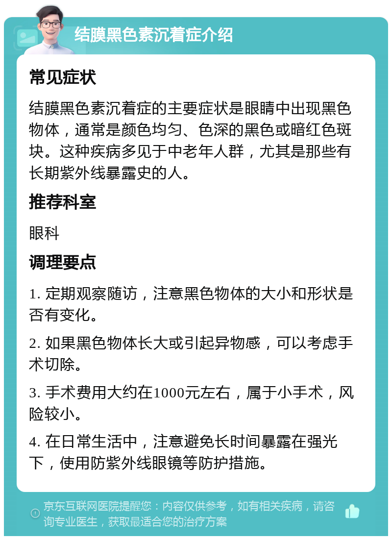 结膜黑色素沉着症介绍 常见症状 结膜黑色素沉着症的主要症状是眼睛中出现黑色物体，通常是颜色均匀、色深的黑色或暗红色斑块。这种疾病多见于中老年人群，尤其是那些有长期紫外线暴露史的人。 推荐科室 眼科 调理要点 1. 定期观察随访，注意黑色物体的大小和形状是否有变化。 2. 如果黑色物体长大或引起异物感，可以考虑手术切除。 3. 手术费用大约在1000元左右，属于小手术，风险较小。 4. 在日常生活中，注意避免长时间暴露在强光下，使用防紫外线眼镜等防护措施。