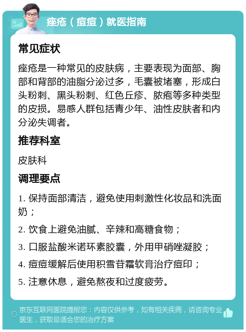 痤疮（痘痘）就医指南 常见症状 痤疮是一种常见的皮肤病，主要表现为面部、胸部和背部的油脂分泌过多，毛囊被堵塞，形成白头粉刺、黑头粉刺、红色丘疹、脓疱等多种类型的皮损。易感人群包括青少年、油性皮肤者和内分泌失调者。 推荐科室 皮肤科 调理要点 1. 保持面部清洁，避免使用刺激性化妆品和洗面奶； 2. 饮食上避免油腻、辛辣和高糖食物； 3. 口服盐酸米诺环素胶囊，外用甲硝唑凝胶； 4. 痘痘缓解后使用积雪苷霜软膏治疗痘印； 5. 注意休息，避免熬夜和过度疲劳。