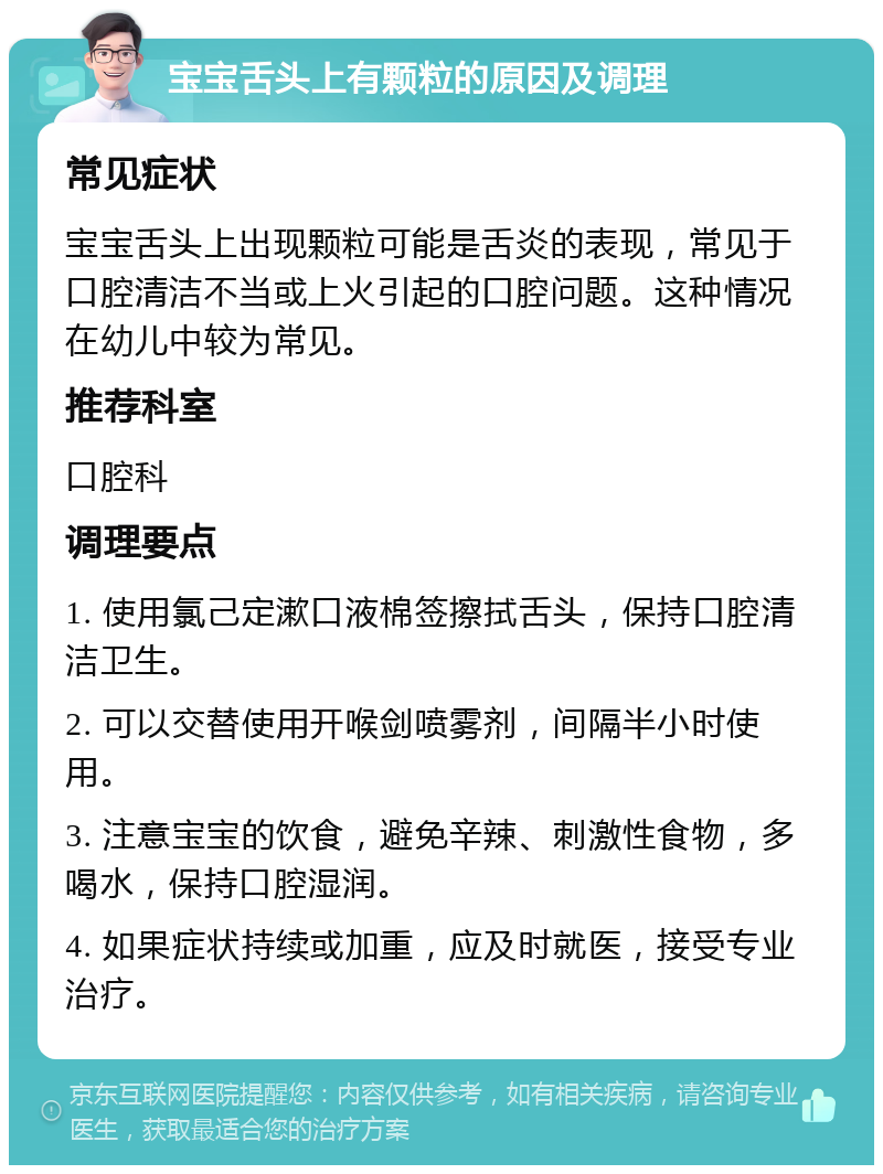 宝宝舌头上有颗粒的原因及调理 常见症状 宝宝舌头上出现颗粒可能是舌炎的表现，常见于口腔清洁不当或上火引起的口腔问题。这种情况在幼儿中较为常见。 推荐科室 口腔科 调理要点 1. 使用氯己定漱口液棉签擦拭舌头，保持口腔清洁卫生。 2. 可以交替使用开喉剑喷雾剂，间隔半小时使用。 3. 注意宝宝的饮食，避免辛辣、刺激性食物，多喝水，保持口腔湿润。 4. 如果症状持续或加重，应及时就医，接受专业治疗。