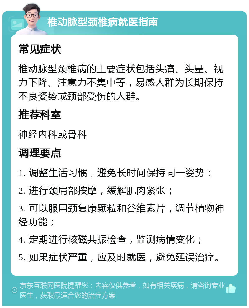 椎动脉型颈椎病就医指南 常见症状 椎动脉型颈椎病的主要症状包括头痛、头晕、视力下降、注意力不集中等，易感人群为长期保持不良姿势或颈部受伤的人群。 推荐科室 神经内科或骨科 调理要点 1. 调整生活习惯，避免长时间保持同一姿势； 2. 进行颈肩部按摩，缓解肌肉紧张； 3. 可以服用颈复康颗粒和谷维素片，调节植物神经功能； 4. 定期进行核磁共振检查，监测病情变化； 5. 如果症状严重，应及时就医，避免延误治疗。