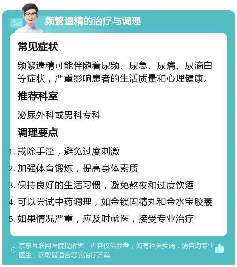 频繁遗精的治疗与调理 常见症状 频繁遗精可能伴随着尿频、尿急、尿痛、尿滴白等症状，严重影响患者的生活质量和心理健康。 推荐科室 泌尿外科或男科专科 调理要点 戒除手淫，避免过度刺激 加强体育锻炼，提高身体素质 保持良好的生活习惯，避免熬夜和过度饮酒 可以尝试中药调理，如金锁固精丸和金水宝胶囊 如果情况严重，应及时就医，接受专业治疗