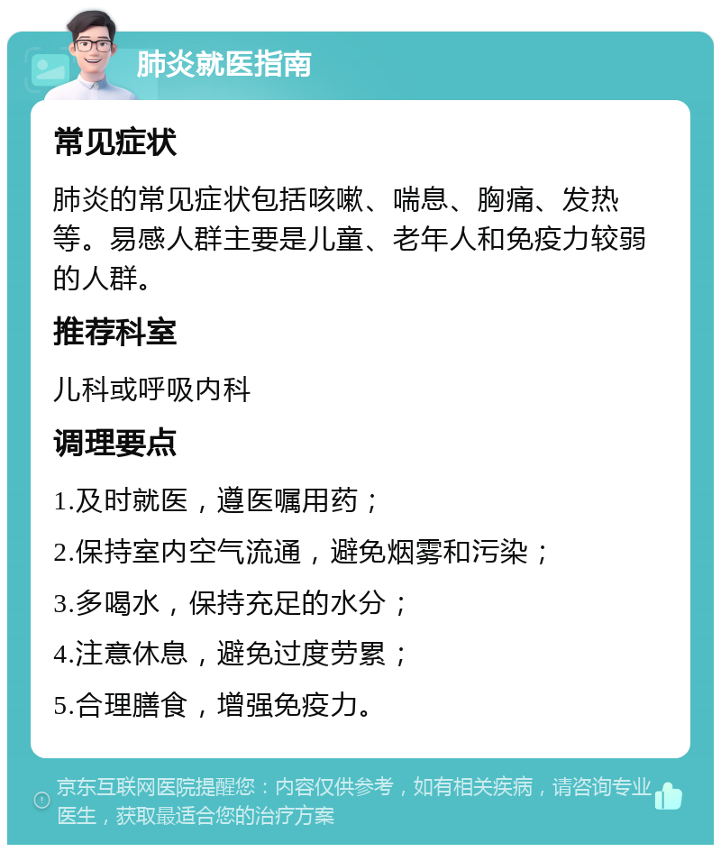 肺炎就医指南 常见症状 肺炎的常见症状包括咳嗽、喘息、胸痛、发热等。易感人群主要是儿童、老年人和免疫力较弱的人群。 推荐科室 儿科或呼吸内科 调理要点 1.及时就医，遵医嘱用药； 2.保持室内空气流通，避免烟雾和污染； 3.多喝水，保持充足的水分； 4.注意休息，避免过度劳累； 5.合理膳食，增强免疫力。