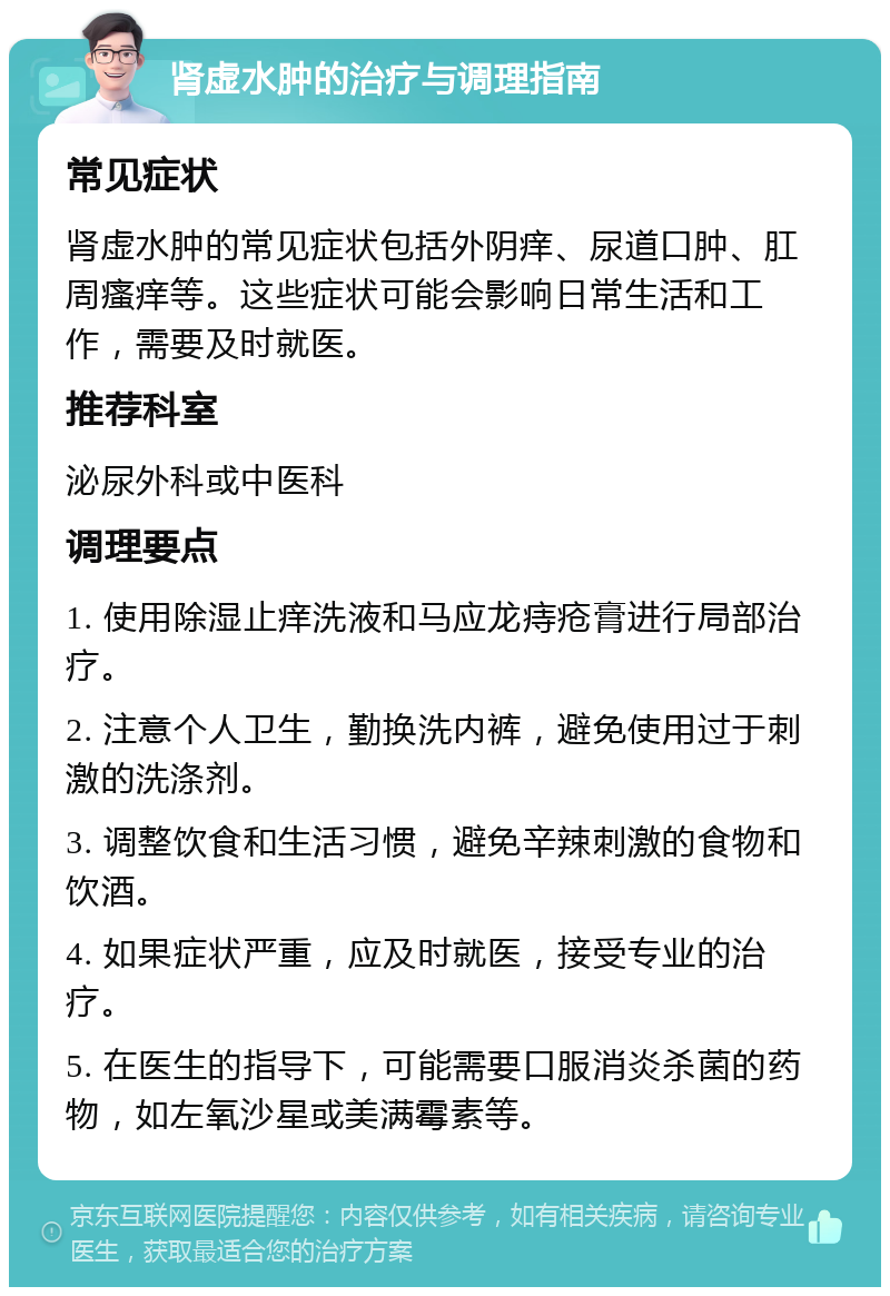 肾虚水肿的治疗与调理指南 常见症状 肾虚水肿的常见症状包括外阴痒、尿道口肿、肛周瘙痒等。这些症状可能会影响日常生活和工作，需要及时就医。 推荐科室 泌尿外科或中医科 调理要点 1. 使用除湿止痒洗液和马应龙痔疮膏进行局部治疗。 2. 注意个人卫生，勤换洗内裤，避免使用过于刺激的洗涤剂。 3. 调整饮食和生活习惯，避免辛辣刺激的食物和饮酒。 4. 如果症状严重，应及时就医，接受专业的治疗。 5. 在医生的指导下，可能需要口服消炎杀菌的药物，如左氧沙星或美满霉素等。