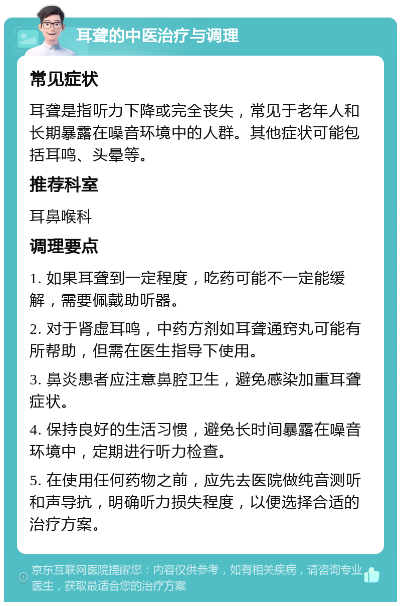 耳聋的中医治疗与调理 常见症状 耳聋是指听力下降或完全丧失，常见于老年人和长期暴露在噪音环境中的人群。其他症状可能包括耳鸣、头晕等。 推荐科室 耳鼻喉科 调理要点 1. 如果耳聋到一定程度，吃药可能不一定能缓解，需要佩戴助听器。 2. 对于肾虚耳鸣，中药方剂如耳聋通窍丸可能有所帮助，但需在医生指导下使用。 3. 鼻炎患者应注意鼻腔卫生，避免感染加重耳聋症状。 4. 保持良好的生活习惯，避免长时间暴露在噪音环境中，定期进行听力检查。 5. 在使用任何药物之前，应先去医院做纯音测听和声导抗，明确听力损失程度，以便选择合适的治疗方案。