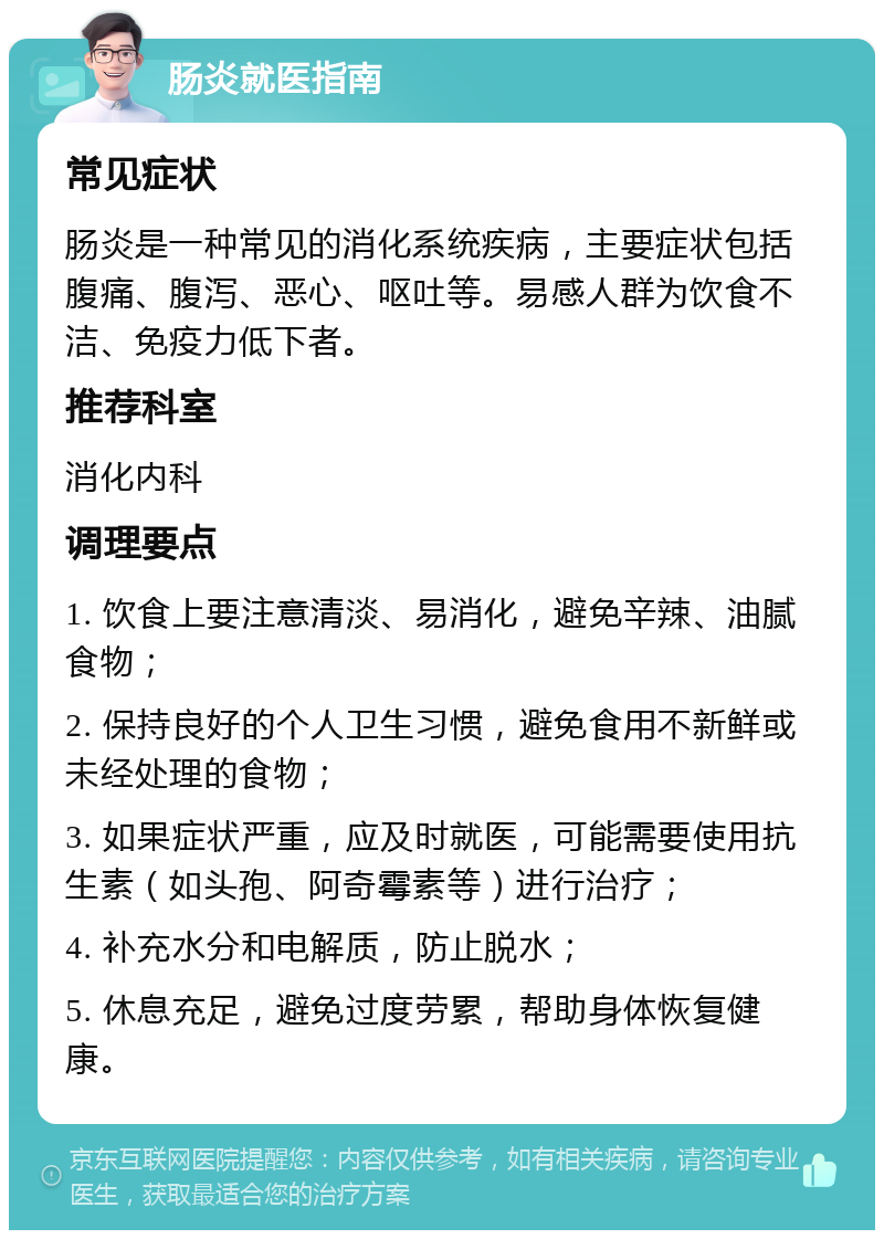 肠炎就医指南 常见症状 肠炎是一种常见的消化系统疾病，主要症状包括腹痛、腹泻、恶心、呕吐等。易感人群为饮食不洁、免疫力低下者。 推荐科室 消化内科 调理要点 1. 饮食上要注意清淡、易消化，避免辛辣、油腻食物； 2. 保持良好的个人卫生习惯，避免食用不新鲜或未经处理的食物； 3. 如果症状严重，应及时就医，可能需要使用抗生素（如头孢、阿奇霉素等）进行治疗； 4. 补充水分和电解质，防止脱水； 5. 休息充足，避免过度劳累，帮助身体恢复健康。