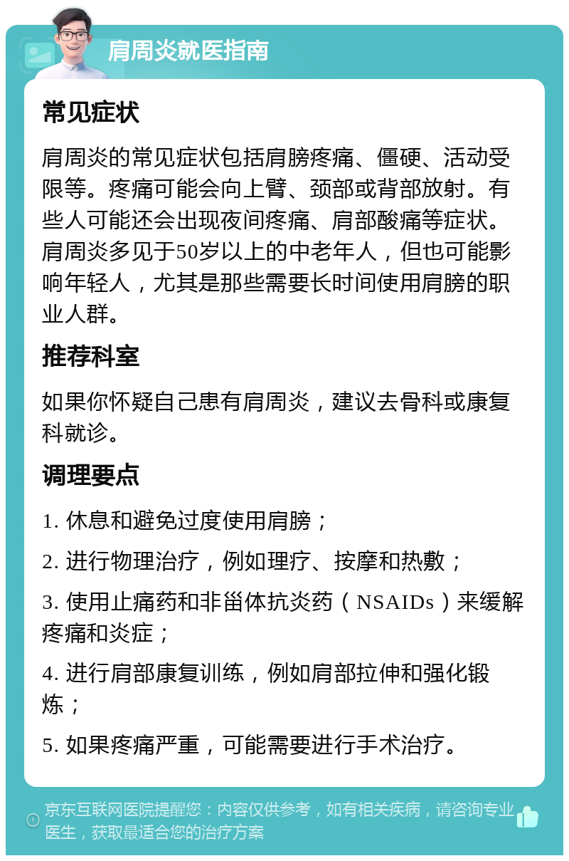 肩周炎就医指南 常见症状 肩周炎的常见症状包括肩膀疼痛、僵硬、活动受限等。疼痛可能会向上臂、颈部或背部放射。有些人可能还会出现夜间疼痛、肩部酸痛等症状。肩周炎多见于50岁以上的中老年人，但也可能影响年轻人，尤其是那些需要长时间使用肩膀的职业人群。 推荐科室 如果你怀疑自己患有肩周炎，建议去骨科或康复科就诊。 调理要点 1. 休息和避免过度使用肩膀； 2. 进行物理治疗，例如理疗、按摩和热敷； 3. 使用止痛药和非甾体抗炎药（NSAIDs）来缓解疼痛和炎症； 4. 进行肩部康复训练，例如肩部拉伸和强化锻炼； 5. 如果疼痛严重，可能需要进行手术治疗。