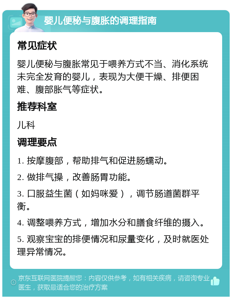 婴儿便秘与腹胀的调理指南 常见症状 婴儿便秘与腹胀常见于喂养方式不当、消化系统未完全发育的婴儿，表现为大便干燥、排便困难、腹部胀气等症状。 推荐科室 儿科 调理要点 1. 按摩腹部，帮助排气和促进肠蠕动。 2. 做排气操，改善肠胃功能。 3. 口服益生菌（如妈咪爱），调节肠道菌群平衡。 4. 调整喂养方式，增加水分和膳食纤维的摄入。 5. 观察宝宝的排便情况和尿量变化，及时就医处理异常情况。