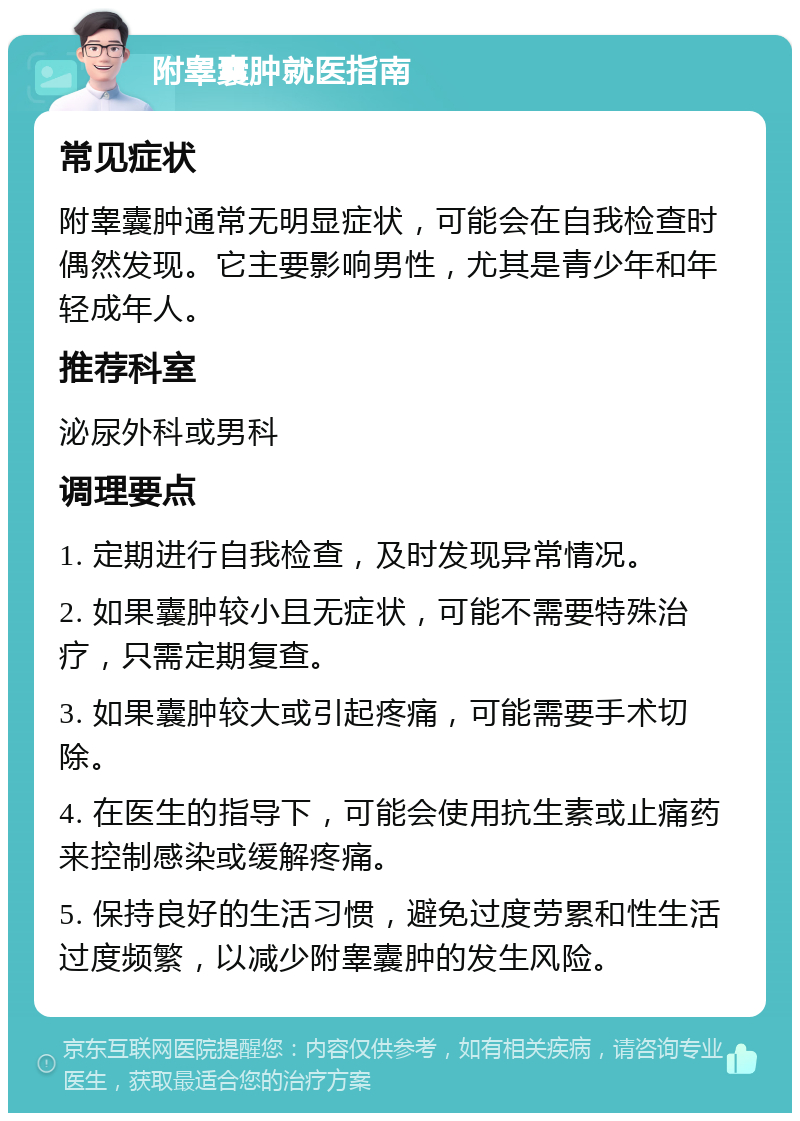 附睾囊肿就医指南 常见症状 附睾囊肿通常无明显症状，可能会在自我检查时偶然发现。它主要影响男性，尤其是青少年和年轻成年人。 推荐科室 泌尿外科或男科 调理要点 1. 定期进行自我检查，及时发现异常情况。 2. 如果囊肿较小且无症状，可能不需要特殊治疗，只需定期复查。 3. 如果囊肿较大或引起疼痛，可能需要手术切除。 4. 在医生的指导下，可能会使用抗生素或止痛药来控制感染或缓解疼痛。 5. 保持良好的生活习惯，避免过度劳累和性生活过度频繁，以减少附睾囊肿的发生风险。