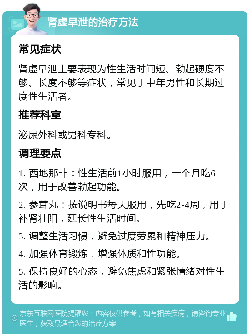 肾虚早泄的治疗方法 常见症状 肾虚早泄主要表现为性生活时间短、勃起硬度不够、长度不够等症状，常见于中年男性和长期过度性生活者。 推荐科室 泌尿外科或男科专科。 调理要点 1. 西地那非：性生活前1小时服用，一个月吃6次，用于改善勃起功能。 2. 参茸丸：按说明书每天服用，先吃2-4周，用于补肾壮阳，延长性生活时间。 3. 调整生活习惯，避免过度劳累和精神压力。 4. 加强体育锻炼，增强体质和性功能。 5. 保持良好的心态，避免焦虑和紧张情绪对性生活的影响。