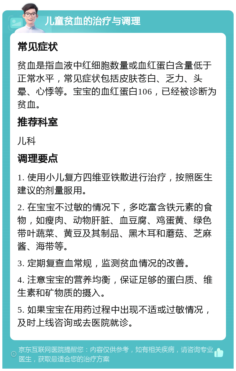 儿童贫血的治疗与调理 常见症状 贫血是指血液中红细胞数量或血红蛋白含量低于正常水平，常见症状包括皮肤苍白、乏力、头晕、心悸等。宝宝的血红蛋白106，已经被诊断为贫血。 推荐科室 儿科 调理要点 1. 使用小儿复方四维亚铁散进行治疗，按照医生建议的剂量服用。 2. 在宝宝不过敏的情况下，多吃富含铁元素的食物，如瘦肉、动物肝脏、血豆腐、鸡蛋黄、绿色带叶蔬菜、黄豆及其制品、黑木耳和蘑菇、芝麻酱、海带等。 3. 定期复查血常规，监测贫血情况的改善。 4. 注意宝宝的营养均衡，保证足够的蛋白质、维生素和矿物质的摄入。 5. 如果宝宝在用药过程中出现不适或过敏情况，及时上线咨询或去医院就诊。