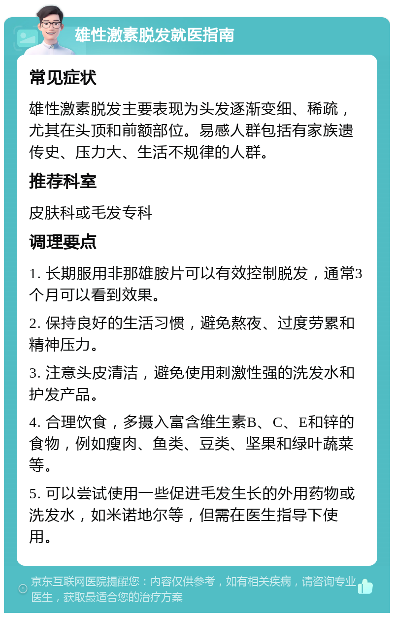 雄性激素脱发就医指南 常见症状 雄性激素脱发主要表现为头发逐渐变细、稀疏，尤其在头顶和前额部位。易感人群包括有家族遗传史、压力大、生活不规律的人群。 推荐科室 皮肤科或毛发专科 调理要点 1. 长期服用非那雄胺片可以有效控制脱发，通常3个月可以看到效果。 2. 保持良好的生活习惯，避免熬夜、过度劳累和精神压力。 3. 注意头皮清洁，避免使用刺激性强的洗发水和护发产品。 4. 合理饮食，多摄入富含维生素B、C、E和锌的食物，例如瘦肉、鱼类、豆类、坚果和绿叶蔬菜等。 5. 可以尝试使用一些促进毛发生长的外用药物或洗发水，如米诺地尔等，但需在医生指导下使用。