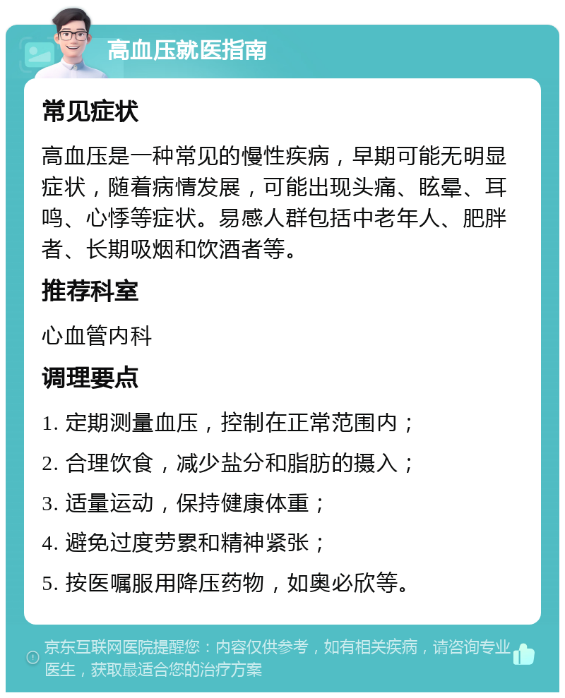 高血压就医指南 常见症状 高血压是一种常见的慢性疾病，早期可能无明显症状，随着病情发展，可能出现头痛、眩晕、耳鸣、心悸等症状。易感人群包括中老年人、肥胖者、长期吸烟和饮酒者等。 推荐科室 心血管内科 调理要点 1. 定期测量血压，控制在正常范围内； 2. 合理饮食，减少盐分和脂肪的摄入； 3. 适量运动，保持健康体重； 4. 避免过度劳累和精神紧张； 5. 按医嘱服用降压药物，如奥必欣等。