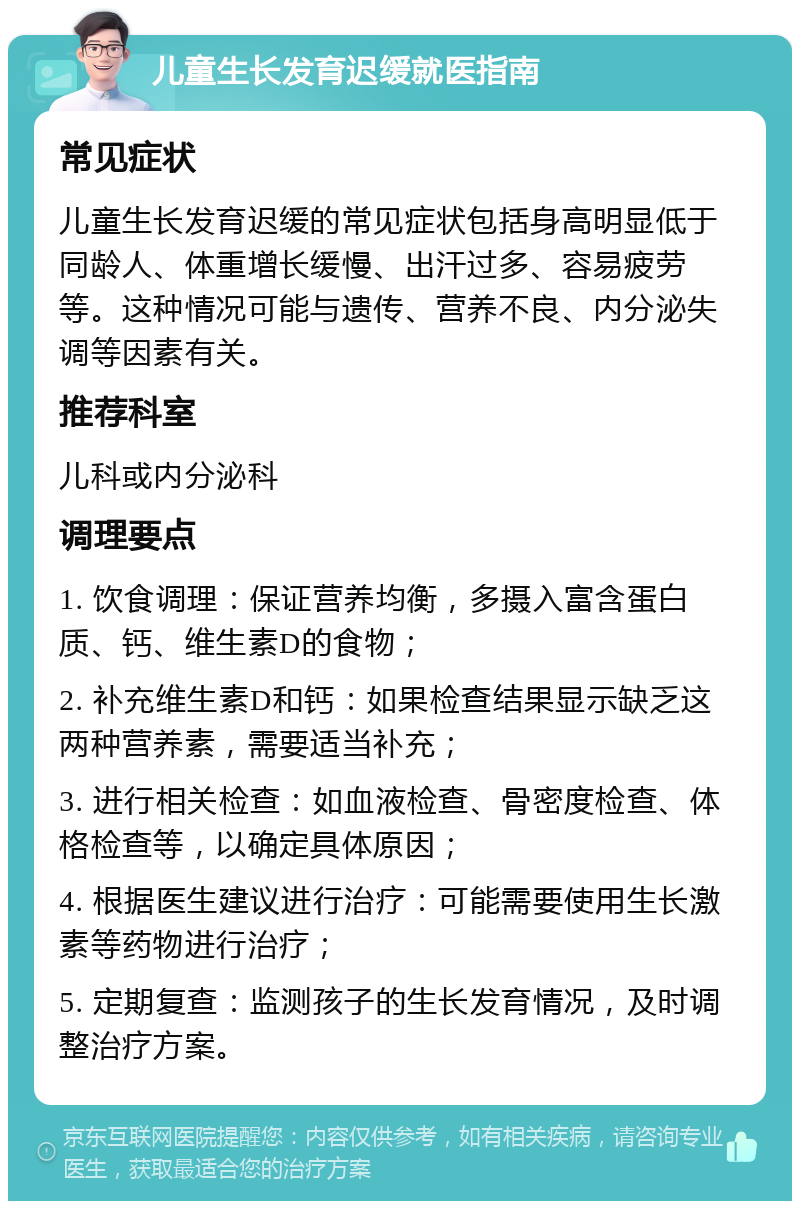 儿童生长发育迟缓就医指南 常见症状 儿童生长发育迟缓的常见症状包括身高明显低于同龄人、体重增长缓慢、出汗过多、容易疲劳等。这种情况可能与遗传、营养不良、内分泌失调等因素有关。 推荐科室 儿科或内分泌科 调理要点 1. 饮食调理：保证营养均衡，多摄入富含蛋白质、钙、维生素D的食物； 2. 补充维生素D和钙：如果检查结果显示缺乏这两种营养素，需要适当补充； 3. 进行相关检查：如血液检查、骨密度检查、体格检查等，以确定具体原因； 4. 根据医生建议进行治疗：可能需要使用生长激素等药物进行治疗； 5. 定期复查：监测孩子的生长发育情况，及时调整治疗方案。