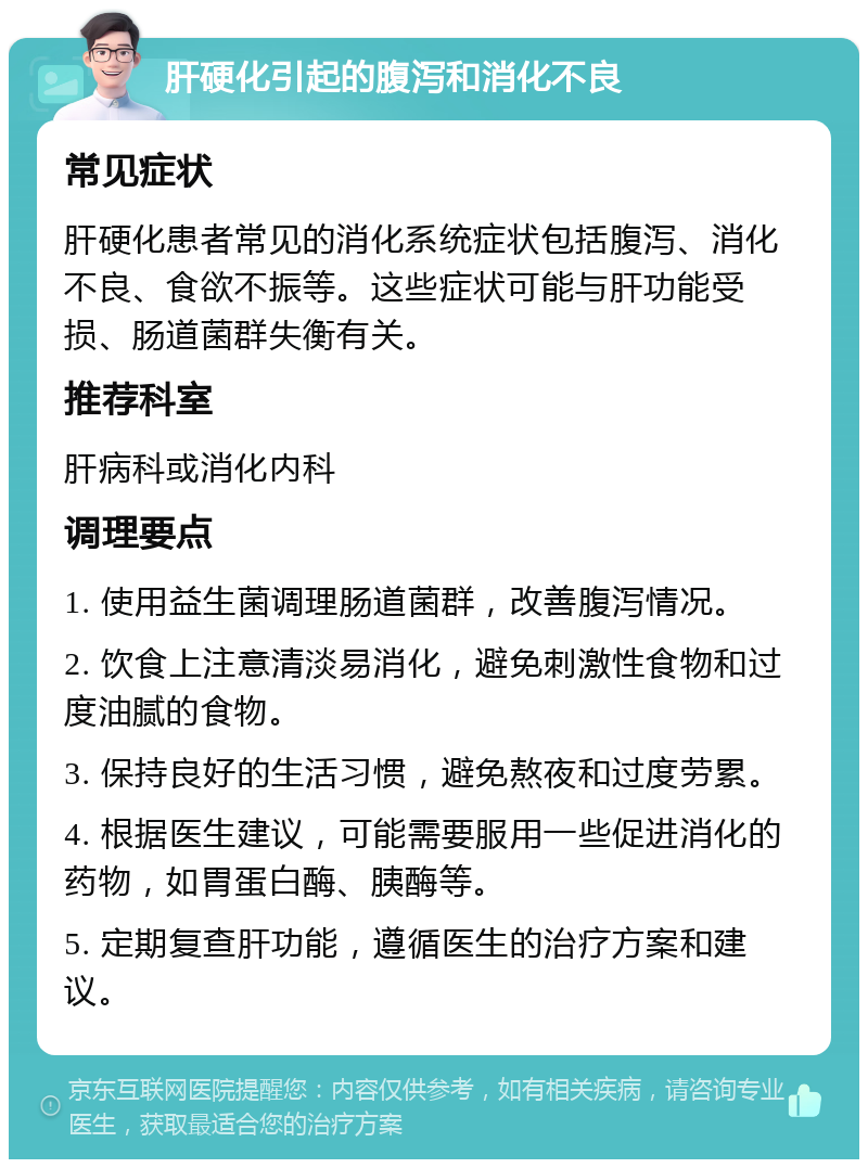 肝硬化引起的腹泻和消化不良 常见症状 肝硬化患者常见的消化系统症状包括腹泻、消化不良、食欲不振等。这些症状可能与肝功能受损、肠道菌群失衡有关。 推荐科室 肝病科或消化内科 调理要点 1. 使用益生菌调理肠道菌群，改善腹泻情况。 2. 饮食上注意清淡易消化，避免刺激性食物和过度油腻的食物。 3. 保持良好的生活习惯，避免熬夜和过度劳累。 4. 根据医生建议，可能需要服用一些促进消化的药物，如胃蛋白酶、胰酶等。 5. 定期复查肝功能，遵循医生的治疗方案和建议。