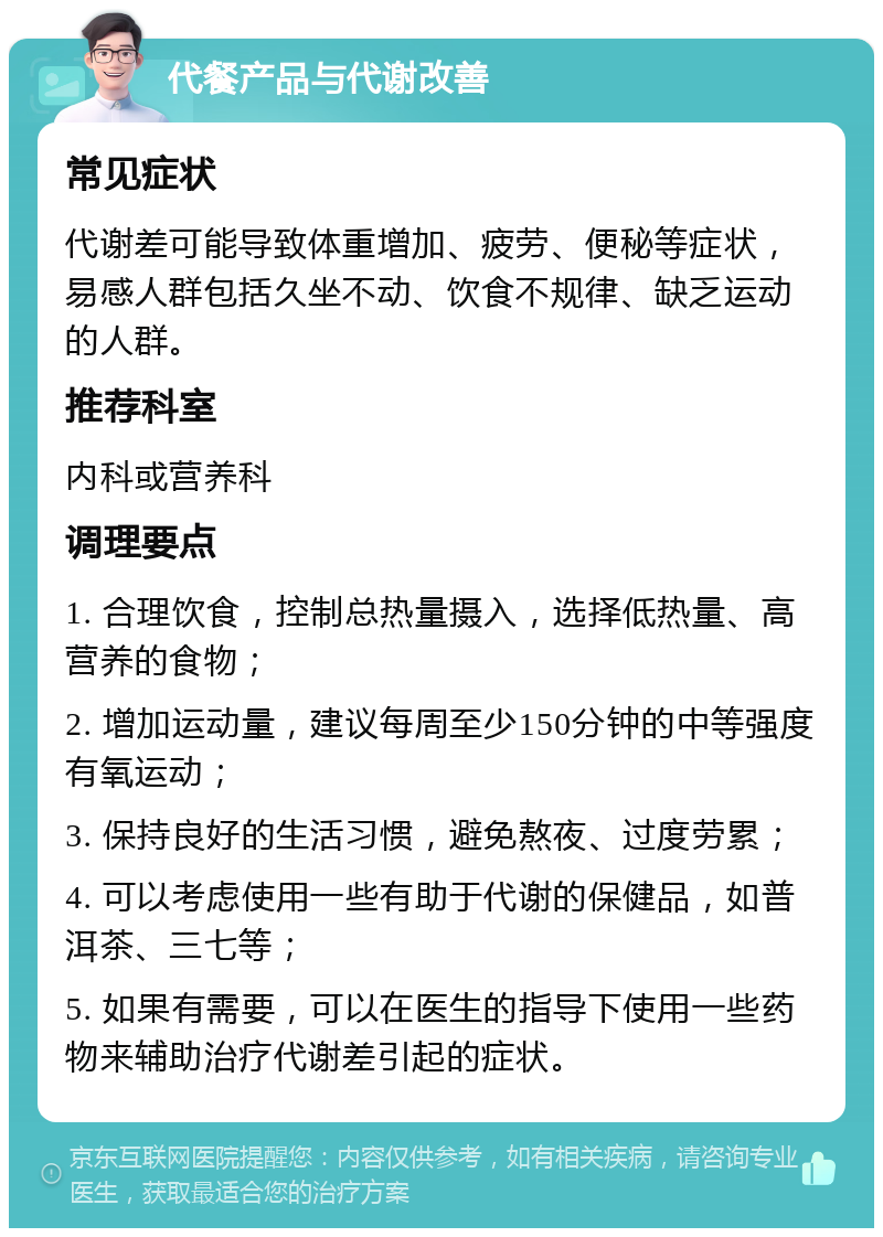 代餐产品与代谢改善 常见症状 代谢差可能导致体重增加、疲劳、便秘等症状，易感人群包括久坐不动、饮食不规律、缺乏运动的人群。 推荐科室 内科或营养科 调理要点 1. 合理饮食，控制总热量摄入，选择低热量、高营养的食物； 2. 增加运动量，建议每周至少150分钟的中等强度有氧运动； 3. 保持良好的生活习惯，避免熬夜、过度劳累； 4. 可以考虑使用一些有助于代谢的保健品，如普洱茶、三七等； 5. 如果有需要，可以在医生的指导下使用一些药物来辅助治疗代谢差引起的症状。