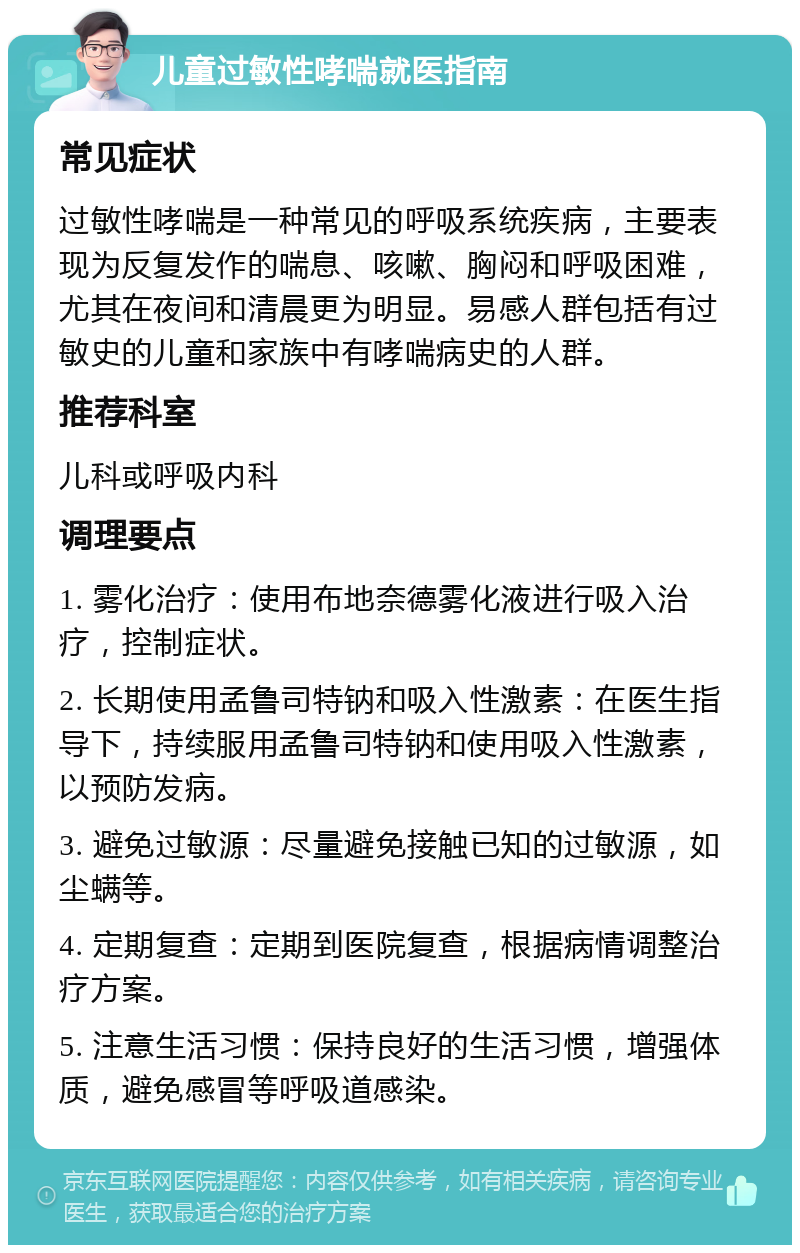 儿童过敏性哮喘就医指南 常见症状 过敏性哮喘是一种常见的呼吸系统疾病，主要表现为反复发作的喘息、咳嗽、胸闷和呼吸困难，尤其在夜间和清晨更为明显。易感人群包括有过敏史的儿童和家族中有哮喘病史的人群。 推荐科室 儿科或呼吸内科 调理要点 1. 雾化治疗：使用布地奈德雾化液进行吸入治疗，控制症状。 2. 长期使用孟鲁司特钠和吸入性激素：在医生指导下，持续服用孟鲁司特钠和使用吸入性激素，以预防发病。 3. 避免过敏源：尽量避免接触已知的过敏源，如尘螨等。 4. 定期复查：定期到医院复查，根据病情调整治疗方案。 5. 注意生活习惯：保持良好的生活习惯，增强体质，避免感冒等呼吸道感染。