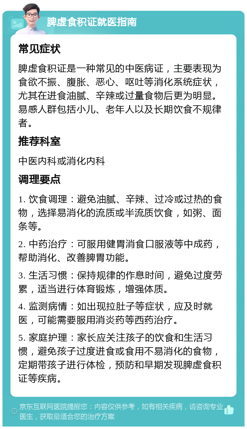 脾虚食积证就医指南 常见症状 脾虚食积证是一种常见的中医病证，主要表现为食欲不振、腹胀、恶心、呕吐等消化系统症状，尤其在进食油腻、辛辣或过量食物后更为明显。易感人群包括小儿、老年人以及长期饮食不规律者。 推荐科室 中医内科或消化内科 调理要点 1. 饮食调理：避免油腻、辛辣、过冷或过热的食物，选择易消化的流质或半流质饮食，如粥、面条等。 2. 中药治疗：可服用健胃消食口服液等中成药，帮助消化、改善脾胃功能。 3. 生活习惯：保持规律的作息时间，避免过度劳累，适当进行体育锻炼，增强体质。 4. 监测病情：如出现拉肚子等症状，应及时就医，可能需要服用消炎药等西药治疗。 5. 家庭护理：家长应关注孩子的饮食和生活习惯，避免孩子过度进食或食用不易消化的食物，定期带孩子进行体检，预防和早期发现脾虚食积证等疾病。