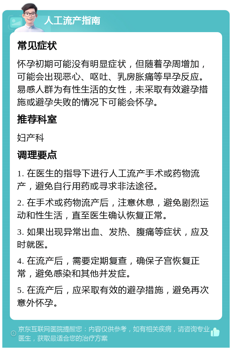 人工流产指南 常见症状 怀孕初期可能没有明显症状，但随着孕周增加，可能会出现恶心、呕吐、乳房胀痛等早孕反应。易感人群为有性生活的女性，未采取有效避孕措施或避孕失败的情况下可能会怀孕。 推荐科室 妇产科 调理要点 1. 在医生的指导下进行人工流产手术或药物流产，避免自行用药或寻求非法途径。 2. 在手术或药物流产后，注意休息，避免剧烈运动和性生活，直至医生确认恢复正常。 3. 如果出现异常出血、发热、腹痛等症状，应及时就医。 4. 在流产后，需要定期复查，确保子宫恢复正常，避免感染和其他并发症。 5. 在流产后，应采取有效的避孕措施，避免再次意外怀孕。